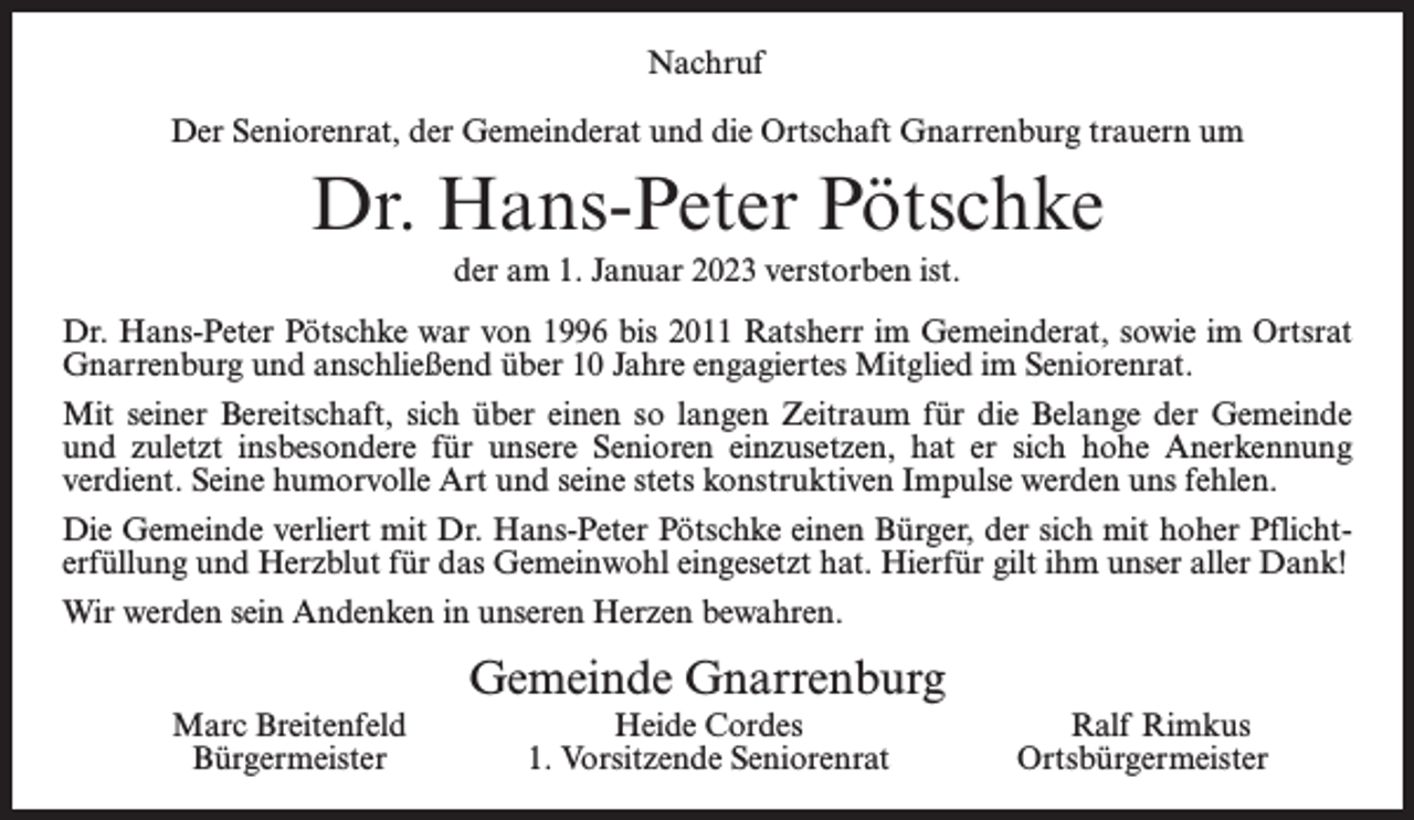 <p>Nachruf<br />Der Seniorenrat, der Gemeinderat und die Ortschaft Gnarrenburg trauern um</p><p>Dr. Hans-Peter Pötschke<br />der am 1. Januar 2023 verstorben ist.<br />Dr. Hans-Peter Pötschke war von 1996 bis 2011 Ratsherr im Gemeinderat, sowie im Ortsrat<br />Gnarrenburg und anschließend über 10 Jahre engagiertes Mitglied im Seniorenrat.<br />Mit seiner Bereitschaft, sich über einen so langen Zeitraum für die Belange der Gemeinde<br />und zuletzt insbesondere für unsere Senioren einzusetzen, hat er sich hohe Anerkennung<br />verdient. Seine humorvolle Art und seine stets konstruktiven Impulse werden uns fehlen.<br />Die Gemeinde verliert mit Dr. Hans-Peter Pötschke einen Bürger, der sich mit hoher Pflichterfüllung und Herzblut für das Gemeinwohl eingesetzt hat. Hierfür gilt ihm unser aller Dank!<br />Wir werden sein Andenken in unseren Herzen bewahren.</p><p>Gemeinde Gnarrenburg</p><p>Marc Breitenfeld<br />Bürgermeister</p><p>Heide Cordes<br />1. Vorsitzende Seniorenrat</p><p>Ralf Rimkus<br />Ortsbürgermeister</p>