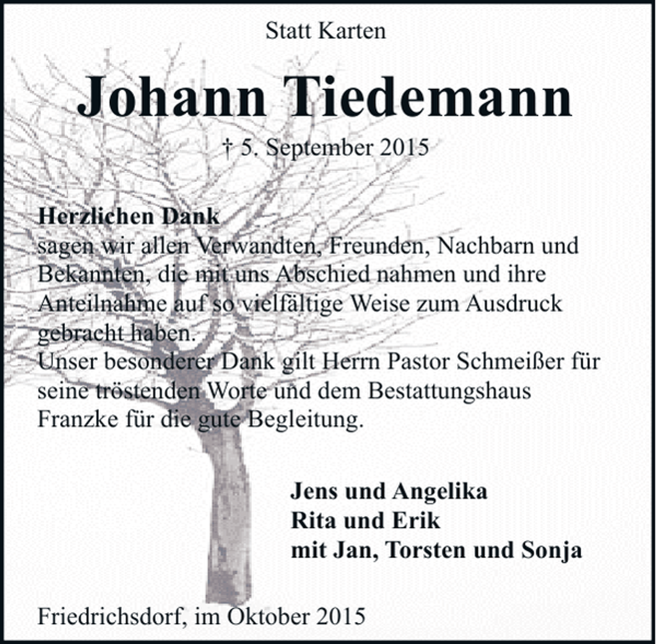<p>Statt Karten</p><p>Johann Tiedemann<br />† 5. September 2015</p><p>Herzlichen Dank<br />sagen wir allen Verwandten, Freunden, Nachbarn und<br />Bekannten, die mit uns Abschied nahmen und ihre<br />Anteilnahme auf so vielfältige Weise zum Ausdruck<br />gebracht haben.<br />Unser besonderer Dank gilt Herrn Pastor Schmeißer für<br />seine tröstenden Worte und dem Bestattungshaus<br />Franzke für die gute Begleitung.<br />Jens und Angelika<br />Rita und Erik<br />mit Jan, Torsten und Sonja<br />Friedrichsdorf, im Oktober 2015</p>