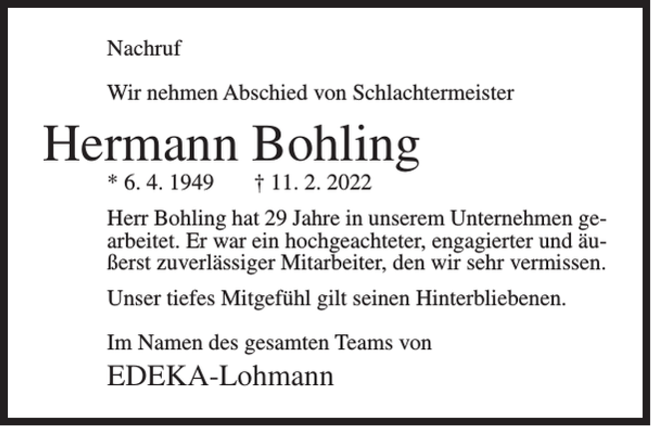 <p>Nachruf<br />Wir nehmen Abschied von Schlachtermeister</p><p>Hermann Bohling<br />* 6. 4. 1949</p><p>† 11. 2. 2022</p><p>Herr Bohling hat 29 Jahre in unserem Unternehmen gearbeitet. Er war ein hochgeachteter, engagierter und äußerst zuverlässiger Mitarbeiter, den wir sehr vermissen.<br />Unser tiefes Mitgefühl gilt seinen Hinterbliebenen.<br />Im Namen des gesamten Teams von</p><p>EDEKA-Lohmann</p>