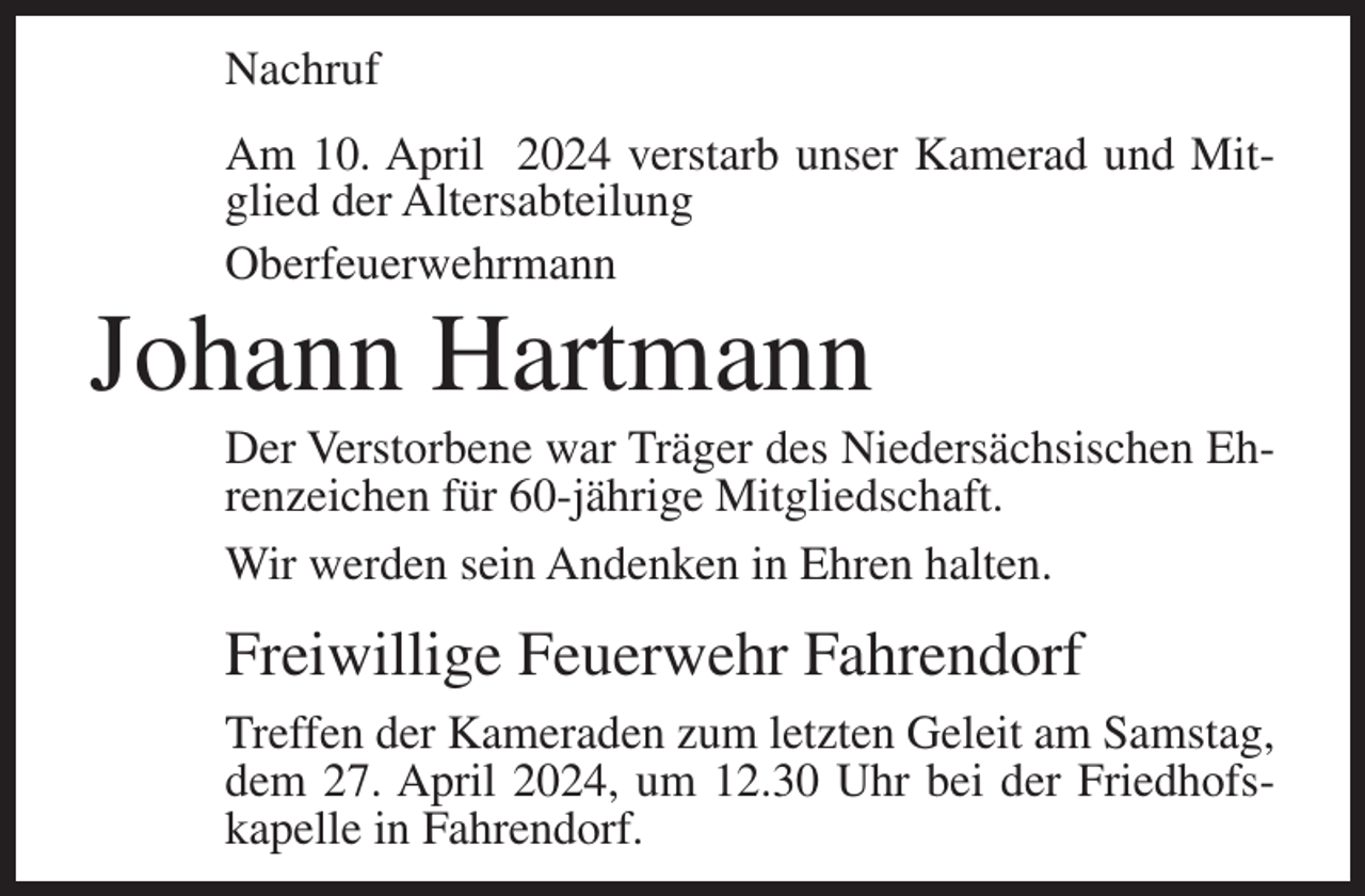 <p>Nachruf<br />Am 10. April 2024 verstarb unser Kamerad und Mitglied der Altersabteilung<br />Oberfeuerwehrmann</p><p>Johann Hartmann<br />Der Verstorbene war Träger des Niedersächsischen Ehrenzeichen für 60-jährige Mitgliedschaft.<br />Wir werden sein Andenken in Ehren halten.</p><p>Freiwillige Feuerwehr Fahrendorf<br />Treffen der Kameraden zum letzten Geleit am Samstag,<br />dem 27. April 2024, um 12.30 Uhr bei der Friedhofs­<br />kapelle in Fahrendorf.</p>