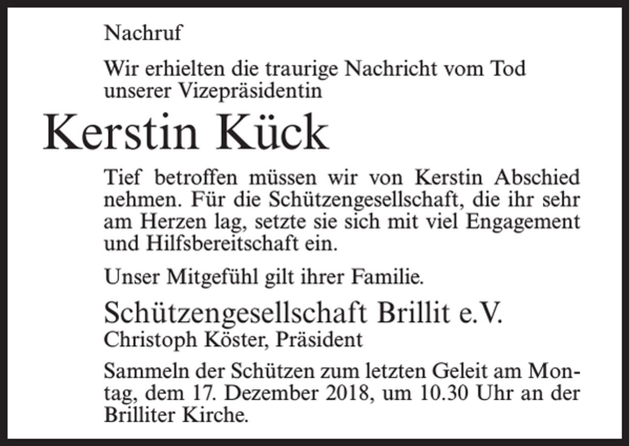 <p>Nachruf<br />Wir erhielten die traurige Nachricht vom Tod<br />unserer Vizepräsidentin</p><p>Kerstin Kück</p><p>Tief betroffen müssen wir von Kerstin Abschied<br />nehmen. Für die Schützengesellschaft, die ihr sehr<br />am Herzen lag, setzte sie sich mit viel Engagement<br />und Hilfsbereitschaft ein.<br />Unser Mitgefühl gilt ihrer Familie.</p><p>Schützengesellschaft Brillit e.V.</p><p>Christoph<br />Köster, Präsident</p><p>Sammeln der Schützen zum letzten Geleit am Montag, dem 17. Dezember 2018, um 10.30 Uhr an der<br />Brilliter Kirche.</p>