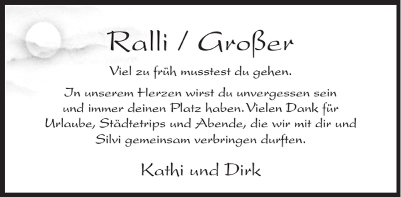 <p>Ralli / Großer<br />Viel zu früh musstest du gehen.<br />In unserem Herzen wirst du unvergessen sein<br />und immer deinen Platz haben. Vielen Dank für<br />Urlaube, Städtetrips und Abende, die wir mit dir und<br />Silvi gemeinsam verbringen durften.</p><p>Kathi und Dirk</p>