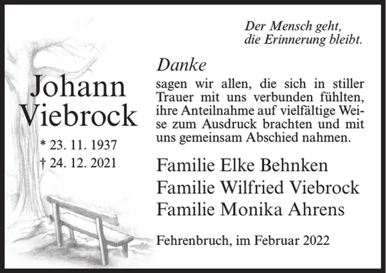 <p>Der Mensch geht,<br />die Erinnerung bleibt.</p><p>Johann<br />Viebrock<br />* 23. 11. 1937<br />† 24. 12. 2021</p><p>Danke<br />sagen wir allen, die sich in stiller<br />Trauer mit uns verbunden fühlten,<br />ihre Anteilnahme auf vielfältige Weise zum Ausdruck brachten und mit<br />uns gemeinsam Abschied nahmen.</p><p>Familie Elke Behnken<br />Familie Wilfried Viebrock<br />Familie Monika Ahrens<br />Fehrenbruch, im Februar 2022</p>