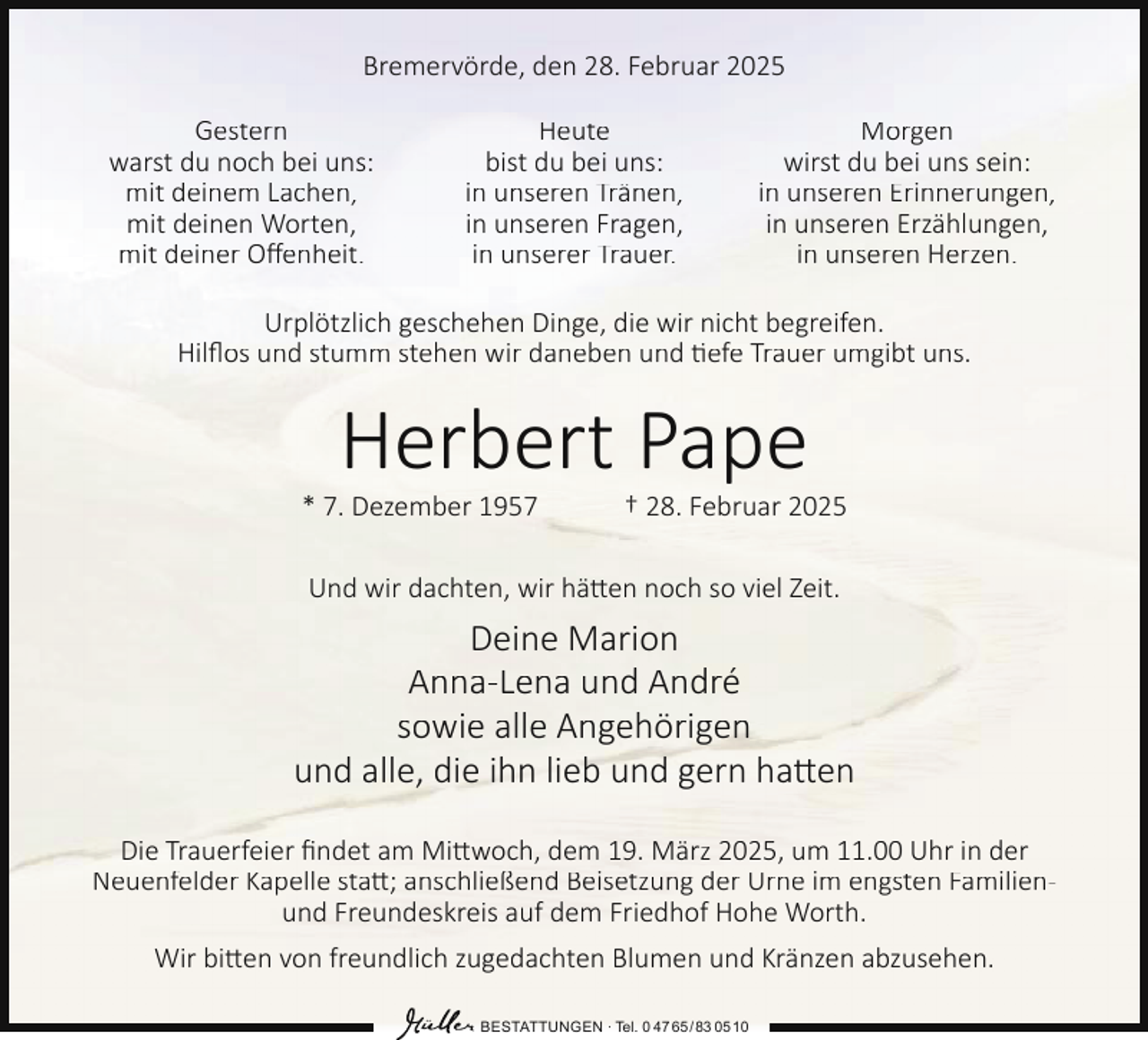 <p>Bremervörde, den 28. Februar 2025<br />Gestern<br />warst du noch bei uns:<br />mit deinem Lachen,<br />mit deinen Worten,<br />mit deiner Oﬀenheit.</p><p>Heute<br />bist du bei uns:<br />in unseren Tränen,<br />in unseren Fragen,<br />in unserer Trauer.</p><p>Morgen<br />wirst du bei uns sein:<br />in unseren Erinnerungen,<br />in unseren Erzählungen,<br />in unseren Herzen.</p><p>Urplötzlich geschehen Dinge, die wir nicht begreifen.<br />Hilﬂos und stumm stehen wir daneben und tiefe Trauer umgibt uns.</p><p>Herbert Pape</p><p>* 7. Dezember 1957</p><p>† 28. Februar 2025</p><p>Und wir dachten, wir hätten noch so viel Zeit.</p><p>Deine Marion<br />Anna-Lena und André<br />sowie alle Angehörigen<br />und alle, die ihn lieb und gern hatten<br />Die Trauerfeier ﬁndet am Mittwoch, dem 19. März 2025, um 11.00 Uhr in der<br />Neuenfelder Kapelle statt; anschließend Beisetzung der Urne im engsten Familienund Freundeskreis auf dem Friedhof Hohe Worth.<br />Wir bitten von freundlich zugedachten Blumen und Kränzen abzusehen.<br />BESTATTUNGEN ∙ Tel. 0 47 65 /83 05 10</p>