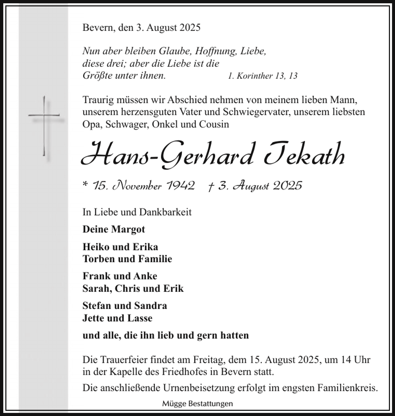 <p>Bevern, den 3. August 2025<br />Nun aber bleiben Glaube, Hoffnung, Liebe,<br />diese drei; aber die Liebe ist die<br />1. Korinther 13, 13<br />Größte unter ihnen.<br />Traurig müssen wir Abschied nehmen von meinem lieben Mann,<br />unserem herzensguten Vater und Schwiegervater, unserem liebsten<br />Opa, Schwager, Onkel und Cousin</p><p>Hans-Gerhard Tekath<br />* 15. November 1942 † 3. August 2025<br />In Liebe und Dankbarkeit<br />Deine Margot<br />Heiko und Erika<br />Torben und Familie<br />Frank und Anke<br />Sarah, Chris und Erik<br />Stefan und Sandra<br />Jette und Lasse<br />und alle, die ihn lieb und gern hatten</p><p>Die Trauerfeier findet am Freitag, dem 15. August 2025, um 14 Uhr<br />in der Kapelle des Friedhofes in Bevern statt.<br />Die anschließende Urnenbeisetzung erfolgt im engsten Familienkreis.<br />Mügge Bestattungen</p>