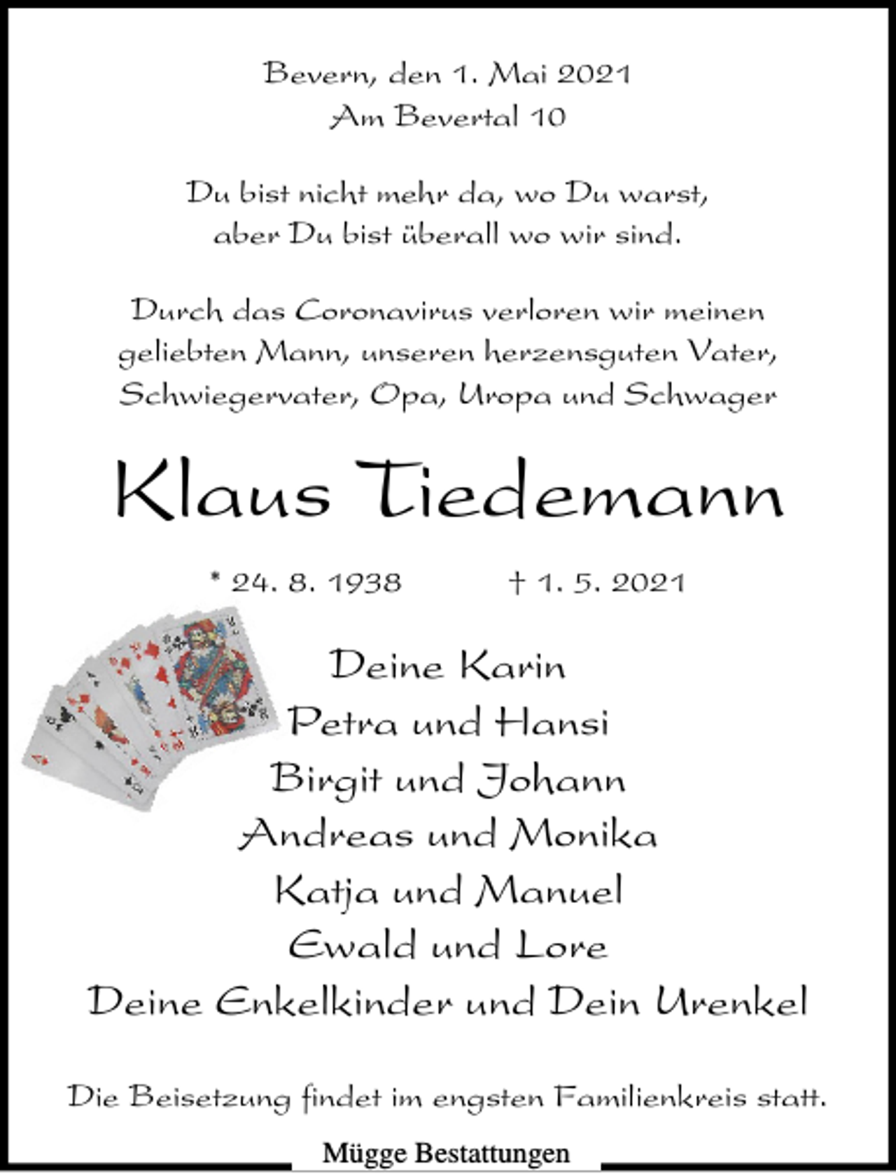 <p>Bevern, den 1. Mai 2021<br />Am Bevertal 10<br />Du bist nicht mehr da, wo Du warst,<br />aber Du bist überall wo wir sind.<br />Durch das Coronavirus verloren wir meinen<br />geliebten Mann, unseren herzensguten Vater,<br />Schwiegervater, Opa, Uropa und Schwager</p><p>Klaus Tiedemann<br />* 24. 8. 1938</p><p>† 1. 5. 2021</p><p>Deine Karin<br />Petra und Hansi<br />Birgit und Johann<br />Andreas und Monika<br />Katja und Manuel<br />Ewald und Lore<br />Deine Enkelkinder und Dein Urenkel<br />Die Beisetzung findet im engsten Familienkreis statt.<br />Mügge Bestattungen</p>