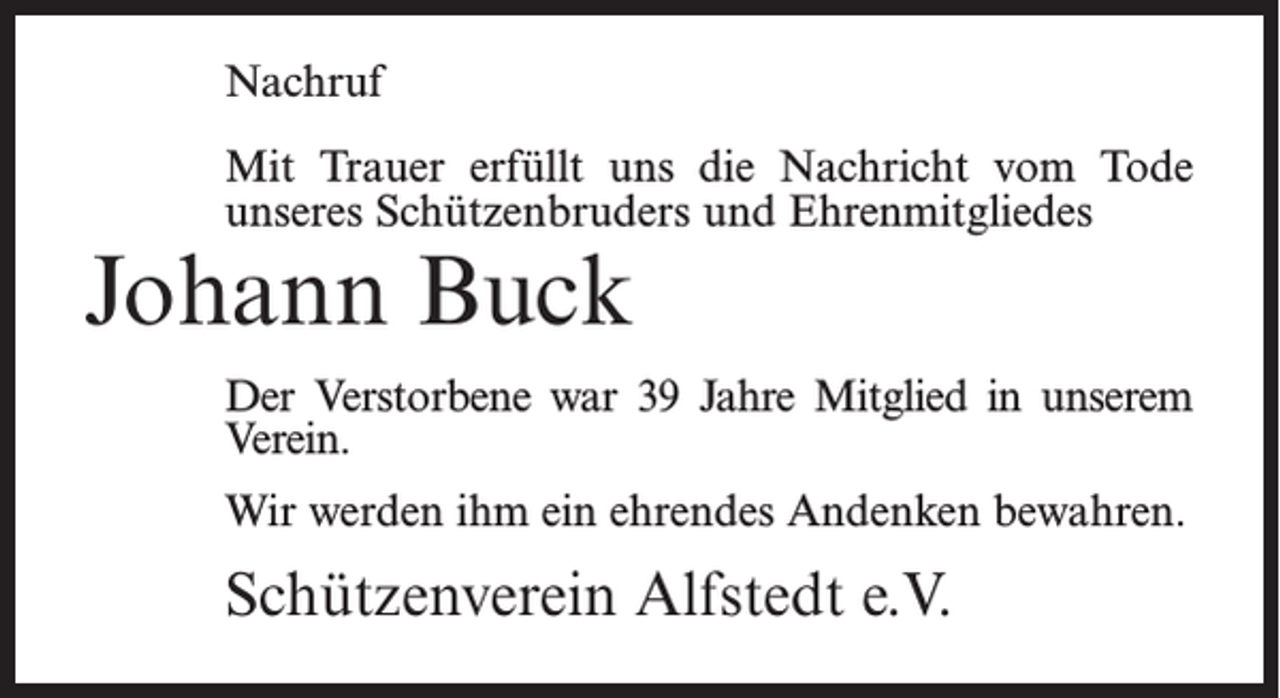 <p>Nachruf<br />Mit Trauer erfüllt uns die Nachricht vom Tode<br />unseres Schützenbruders und Ehrenmitgliedes</p><p>Johann Buck</p><p>Der Verstorbene war 39 Jahre Mitglied in unserem<br />Verein.<br />Wir werden ihm ein ehrendes Andenken bewahren.</p><p>Schützenverein Alfstedt e.V.</p>