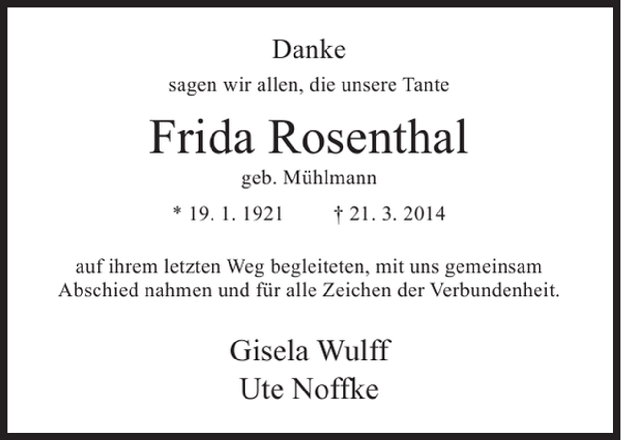 <p>Danke<br />sagen wir allen, die unsere Tante</p><p>Frida Rosenthal<br />geb. Mühlmann</p><p>* 19. 1. 1921</p><p>† 21. 3. 2014</p><p>auf ihrem letzten Weg begleiteten, mit uns gemeinsam<br />Abschied nahmen und für alle Zeichen der Verbundenheit.</p><p>Gisela Wulff<br />Ute Noffke</p>