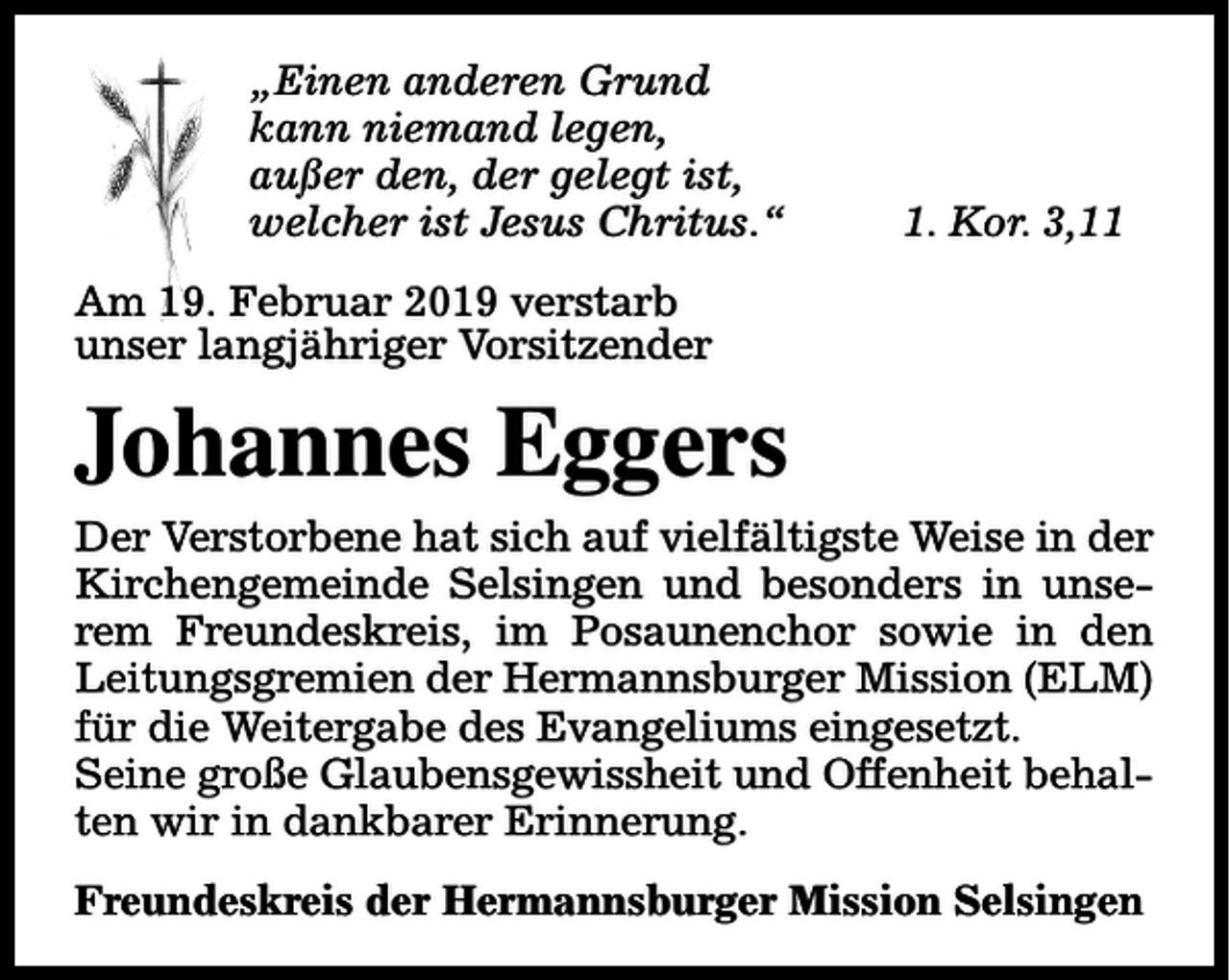 <p>„Einen anderen Grund<br />kann niemand legen,<br />außer den, der gelegt ist,<br />welcher ist Jesus Chritus.“</p><p>1. Kor. 3,11</p><p>Am 19. Februar 2019 verstarb<br />unser langjähriger Vorsitzender</p><p>Johannes Eggers<br />Der Verstorbene hat sich auf vielfältigste Weise in der<br />Kirchengemeinde Selsingen und besonders in unserem Freundeskreis, im Posaunenchor sowie in den<br />Leitungsgremien der Hermannsburger Mission (ELM)<br />für die Weitergabe des Evangeliums eingesetzt.<br />Seine große Glaubensgewissheit und Offenheit behalten wir in dankbarer Erinnerung.<br />Freundeskreis der Hermannsburger Mission Selsingen</p>