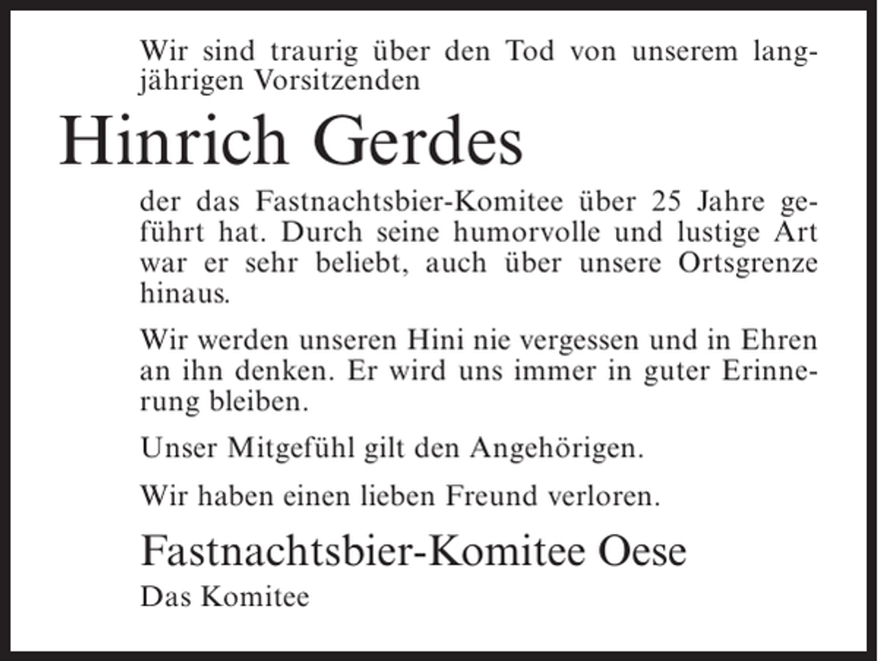 <p>Wir sind traurig über den Tod von unserem langjährigen Vorsitzenden</p><p>Hinrich Gerdes<br />der das Fastnachtsbier-Komitee über 25 Jahre geführt hat. Durch seine humorvolle und lustige Art<br />war er sehr beliebt, auch über unsere Ortsgrenze<br />hinaus.<br />Wir werden unseren Hini nie vergessen und in Ehren<br />an ihn denken. Er wird uns immer in guter Erinnerung bleiben.<br />Unser Mitgefühl gilt den Angehörigen.<br />Wir haben einen lieben Freund verloren.</p><p>Fastnachtsbier-Komitee Oese<br />Das Komitee</p>