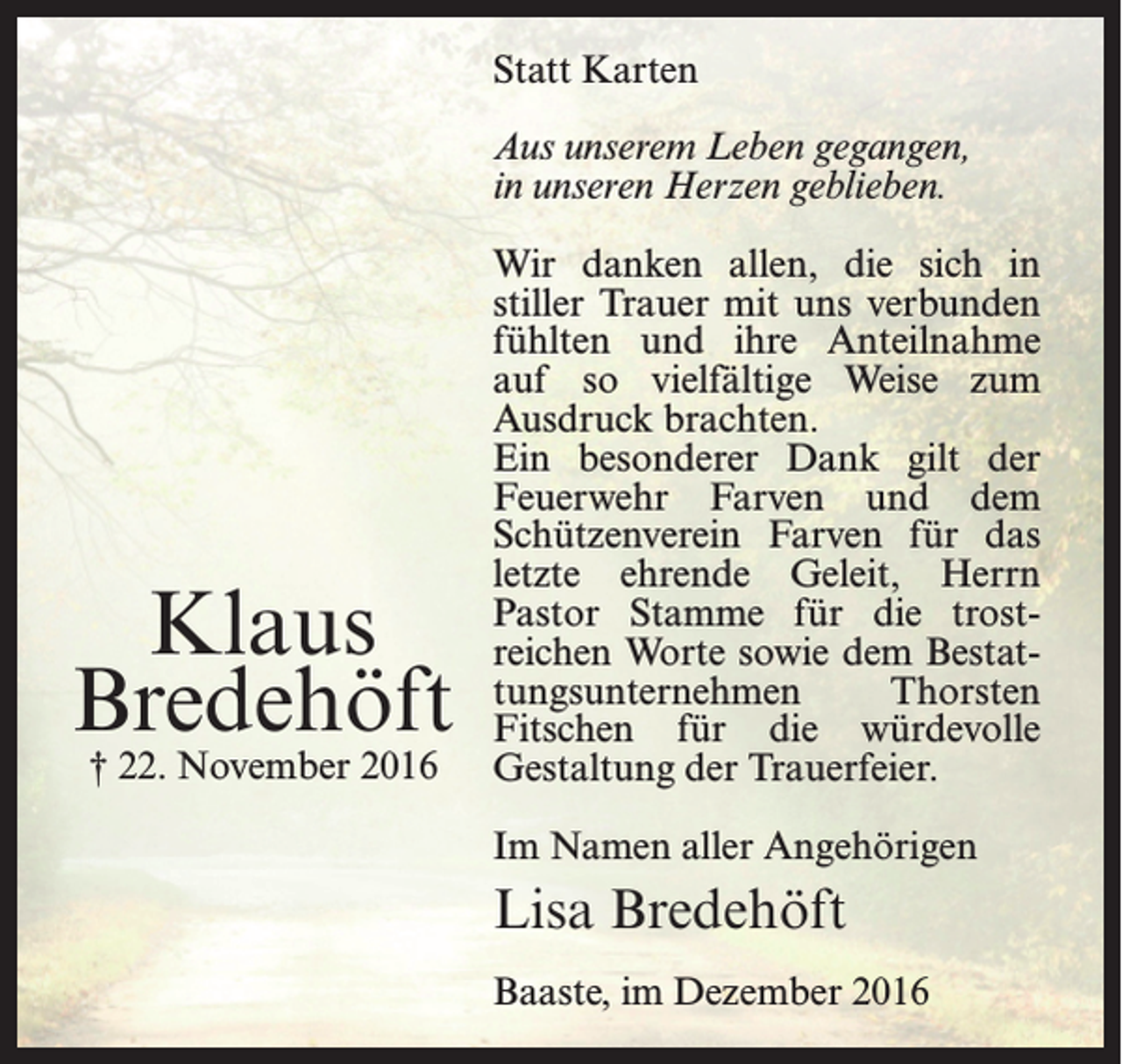 <p>Statt Karten<br />Aus unserem Leben gegangen,<br />in unseren Herzen geblieben.</p><p>Klaus<br />Bredehöft<br />† 22. November 2016</p><p>Wir danken allen, die sich in<br />stiller Trauer mit uns ­verbunden<br />fühlten und ihre Anteilnahme<br />auf so vielfältige Weise zum<br />Ausdruck brachten.<br />Ein besonderer Dank gilt der<br />Feuerwehr Farven und dem<br />Schützenverein Farven für das<br />letzte ehrende Geleit, Herrn<br />Pastor Stamme für die trostreichen Worte sowie dem Bestattungsunternehmen<br />Thorsten<br />Fitschen für die würdevolle<br />Gestaltung der Trauerfeier.<br />Im Namen aller Angehörigen</p><p>Lisa Bredehöft<br />Baaste, im Dezember 2016</p>