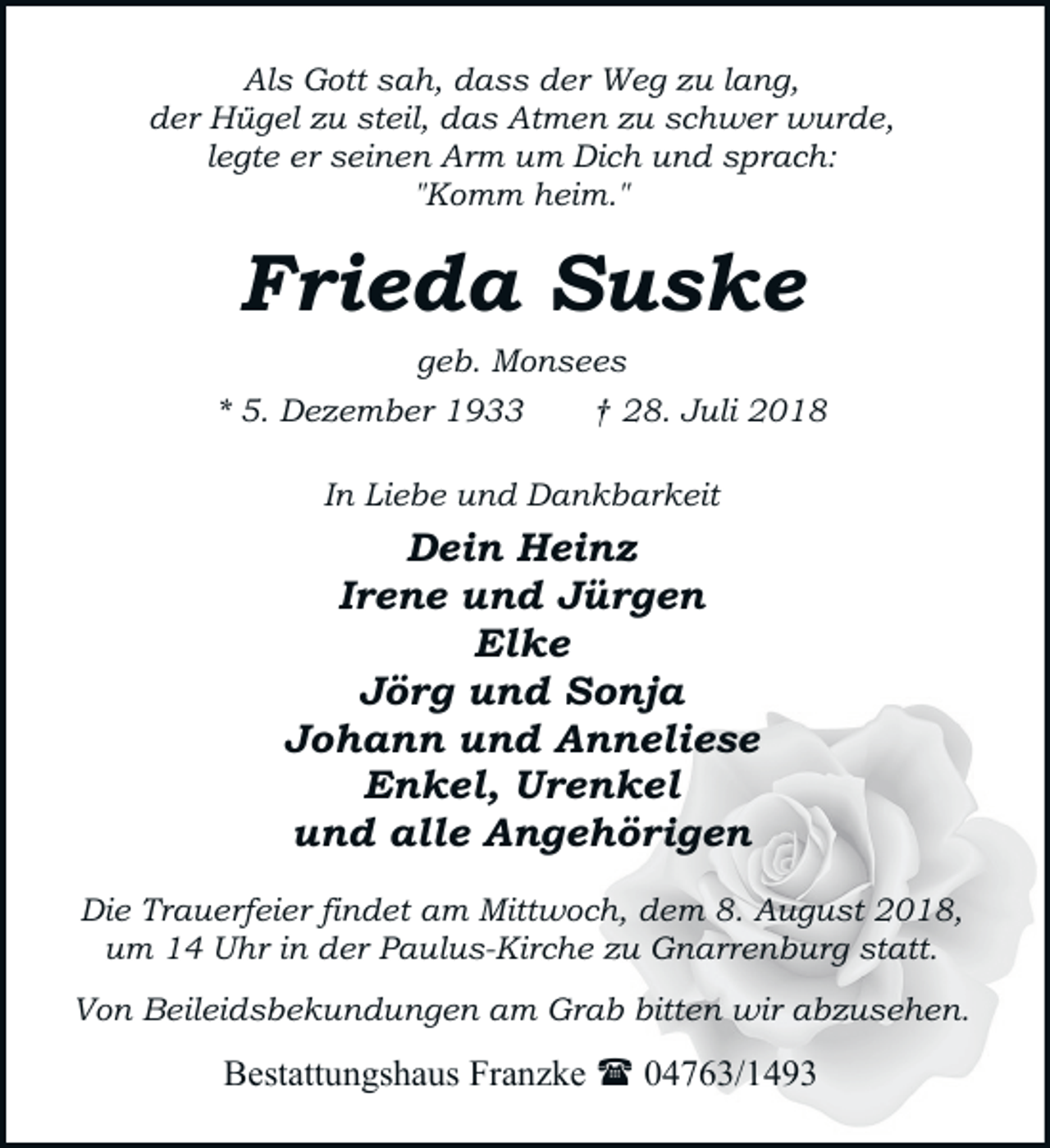 <p>Als Gott sah, dass der Weg zu lang,<br />der Hügel zu steil, das Atmen zu schwer wurde,<br />legte er seinen Arm um Dich und sprach:<br />"Komm heim."</p><p>Frieda Suske<br />geb. Monsees</p><p>* 5. Dezember 1933</p><p>† 28. Juli 2018</p><p>In Liebe und Dankbarkeit</p><p>Dein Heinz<br />Irene und Jürgen<br />Elke<br />Jörg und Sonja<br />Johann und Anneliese<br />Enkel, Urenkel<br />und alle Angehörigen<br />Die Trauerfeier findet am Mittwoch, dem 8. August 2018,<br />um 14 Uhr in der Paulus-Kirche zu Gnarrenburg statt.<br />Von Beileidsbekundungen am Grab bitten wir abzusehen.</p><p>Bestattungshaus Franzke ( 04763/1493</p>