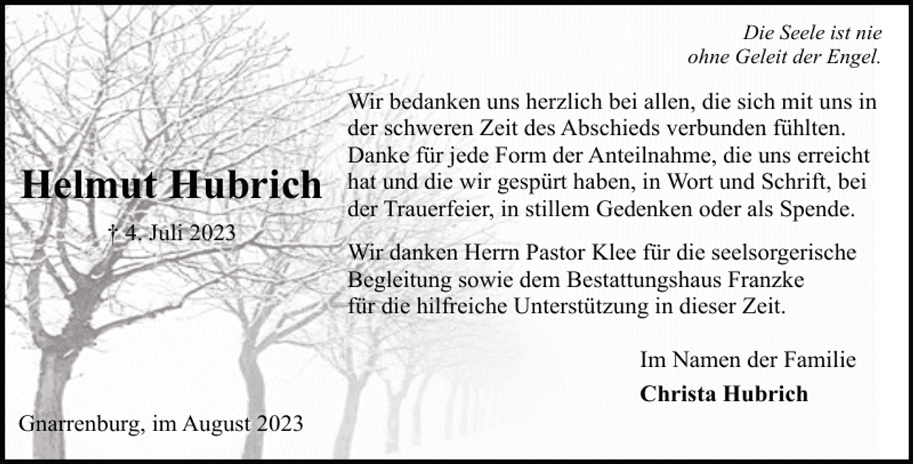 <p>Die Seele ist nie<br />ohne Geleit der Engel.</p><p>Helmut Hubrich<br />† 4. Juli 2023</p><p>Gnarrenburg, im August 2023</p><p>Wir bedanken uns herzlich bei allen, die sich mit uns in<br />der schweren Zeit des Abschieds verbunden fühlten.<br />Danke für jede Form der Anteilnahme, die uns erreicht<br />hat und die wir gespürt haben, in Wort und Schrift, bei<br />der Trauerfeier, in stillem Gedenken oder als Spende.<br />Wir danken Herrn Pastor Klee für die seelsorgerische<br />Begleitung sowie dem Bestattungshaus Franzke<br />für die hilfreiche Unterstützung in dieser Zeit.<br />Im Namen der Familie<br />Christa Hubrich</p>