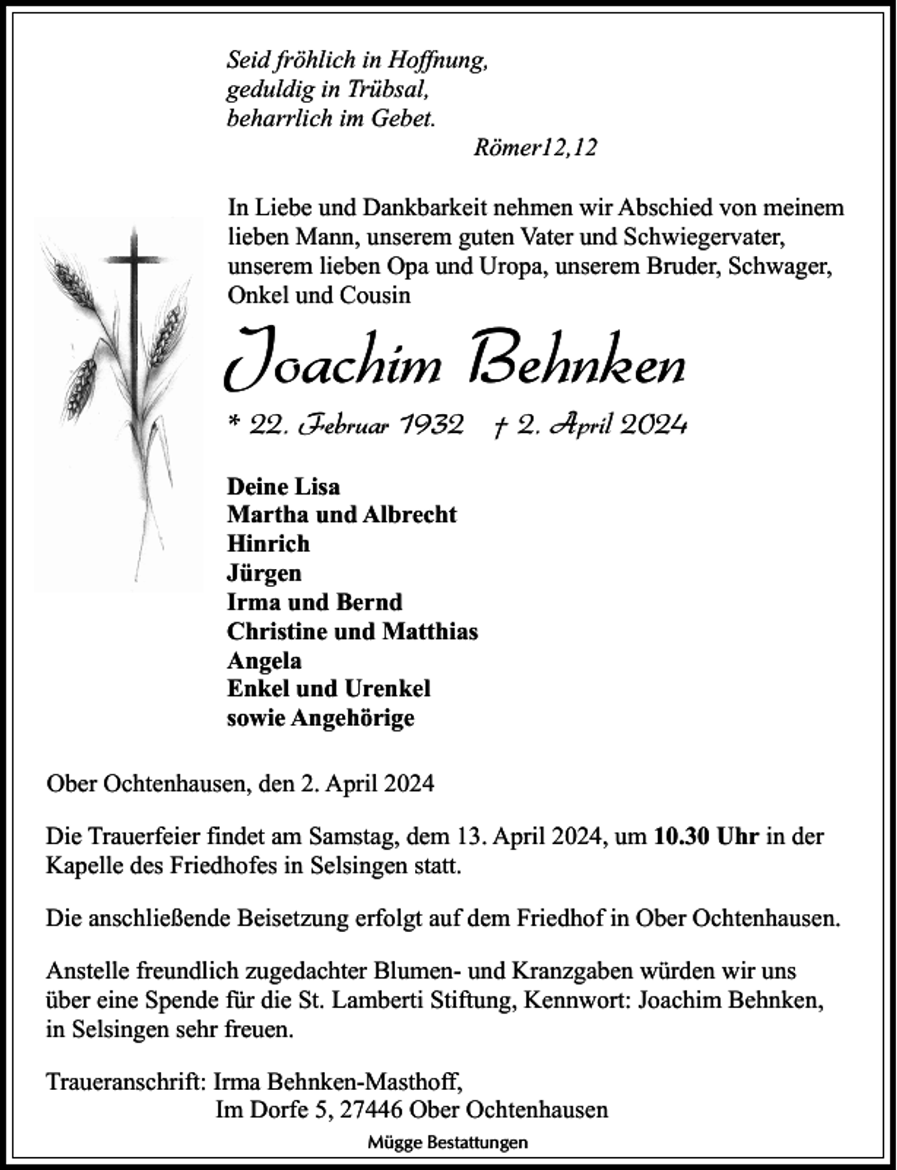 <p>Seid fröhlich in Hoffnung,<br />geduldig in Trübsal,<br />beharrlich im Gebet.<br />Römer12,12<br />In Liebe und Dankbarkeit nehmen wir Abschied von meinem<br />lieben Mann, unserem guten Vater und Schwiegervater,<br />unserem lieben Opa und Uropa, unserem Bruder, Schwager,<br />Onkel und Cousin</p><p>Joachim Behnken<br />* 22. Februar 1932 † 2. April 2024<br />Deine Lisa<br />Martha und Albrecht<br />Hinrich<br />Jürgen<br />Irma und Bernd<br />Christine und Matthias<br />Angela<br />Enkel und Urenkel<br />sowie Angehörige<br />Ober Ochtenhausen, den 2. April 2024<br />Die Trauerfeier findet am Samstag, dem 13. April 2024, um 10.30 Uhr in der<br />Kapelle des Friedhofes in Selsingen statt.<br />Die anschließende Beisetzung erfolgt auf dem Friedhof in Ober Ochtenhausen.<br />Anstelle freundlich zugedachter Blumen- und Kranzgaben würden wir uns<br />über eine Spende für die St. Lamberti Stiftung, Kennwort: Joachim Behnken,<br />in Selsingen sehr freuen.<br />Traueranschrift: Irma Behnken-Masthoff,<br />Im Dorfe 5, 27446 Ober Ochtenhausen<br />Mügge Bestattungen</p>