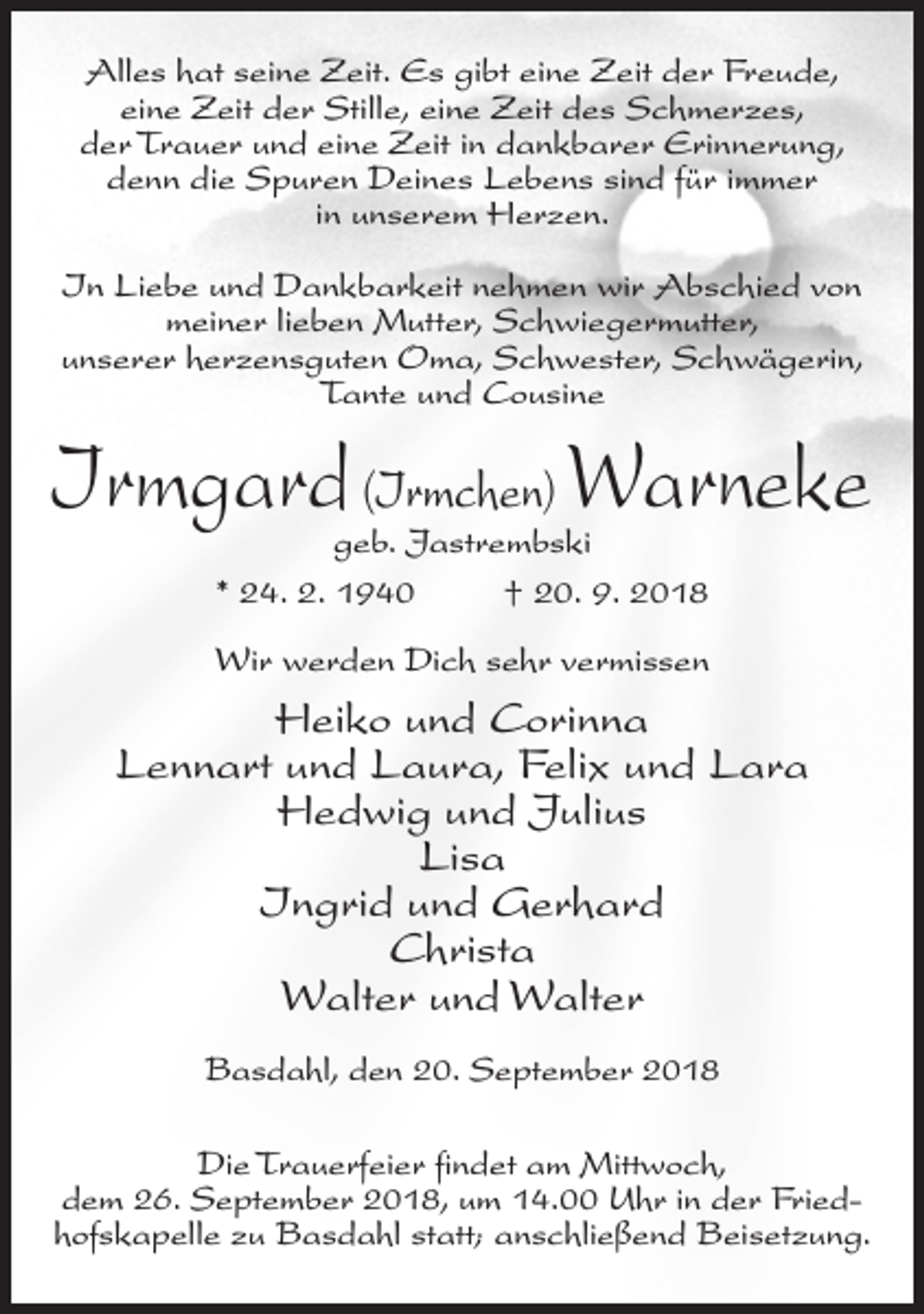 <p>Alles hat seine Zeit. Es gibt eine Zeit der Freude,<br />eine Zeit der Stille, eine Zeit des Schmerzes,<br />der Trauer und eine Zeit in dankbarer Erinnerung,<br />denn die Spuren Deines Lebens sind für immer<br />in unserem Herzen.<br />In Liebe und Dankbarkeit nehmen wir Abschied von<br />meiner lieben Mutter, Schwiegermutter,<br />unserer herzensguten Oma, Schwester, Schwägerin,<br />Tante und Cousine</p><p>Irmgard (Irmchen) Warneke<br />geb. Jastrembski<br />* 24. 2. 1940<br />† 20. 9. 2018</p><p>Wir werden Dich sehr vermissen</p><p>Heiko und Corinna<br />Lennart und Laura, Felix und Lara<br />Hedwig und Julius<br />Lisa<br />Ingrid und Gerhard<br />Christa<br />Walter und Walter<br />Basdahl, den 20. September 2018<br />Die Trauerfeier findet am Mittwoch,<br />dem 26. September 2018, um 14.00 Uhr in der Friedhofskapelle zu Basdahl statt; anschließend Beisetzung.</p>
