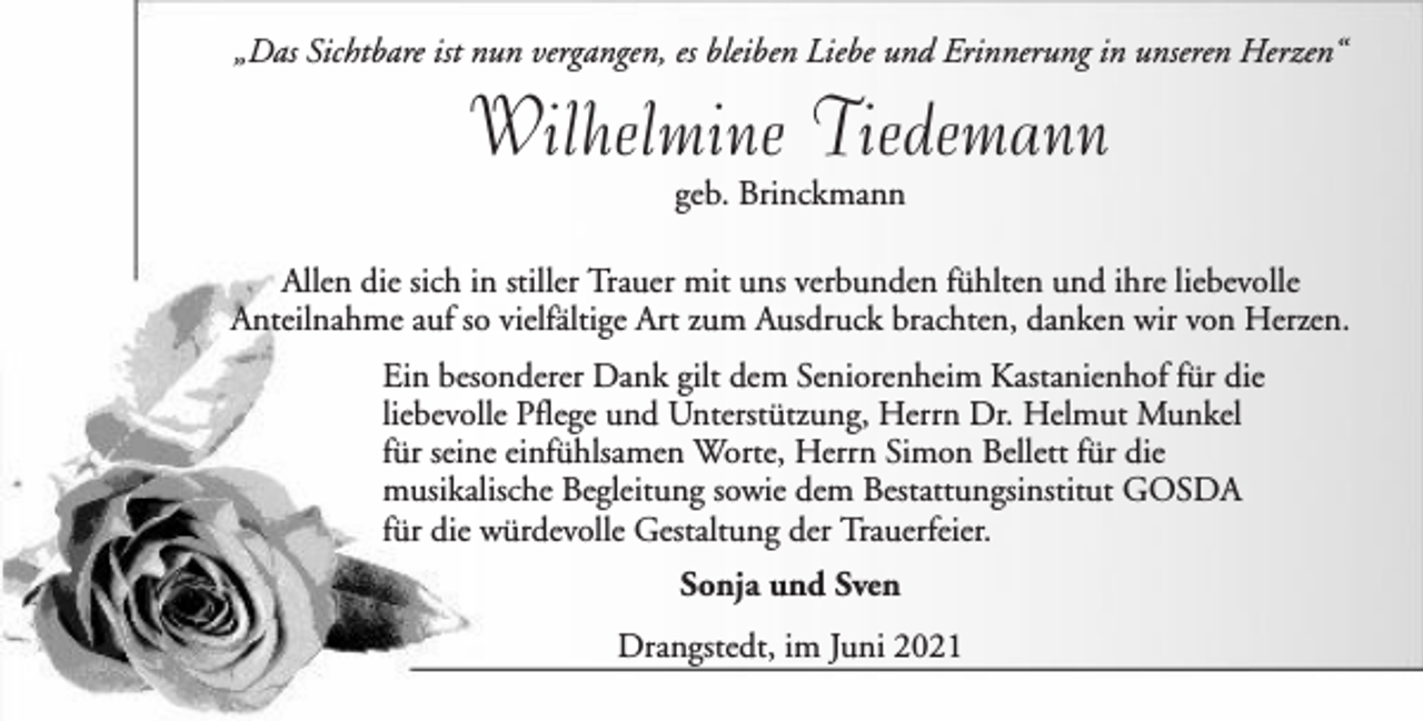 <p>„Das Sichtbare ist nun vergangen, es bleiben Liebe und Erinnerung in unseren Herzen“</p><p>Wilhelmine Tiedemann<br />geb. Brinckmann<br />Allen die sich in stiller Trauer mit uns verbunden fühlten und ihre liebevolle<br />Anteilnahme auf so vielfältige Art zum Ausdruck brachten, danken wir von Herzen.<br />Ein besonderer Dank gilt dem Seniorenheim Kastanienhof für die<br />liebevolle Pflege und Unterstützung, Herrn Dr. Helmut Munkel<br />für seine einfühlsamen Worte, Herrn Simon Bellett für die<br />musikalische Begleitung sowie dem Bestattungsinstitut GOSDA<br />für die würdevolle Gestaltung der Trauerfeier.<br />Sonja und Sven<br />Drangstedt, im Juni 2021</p>