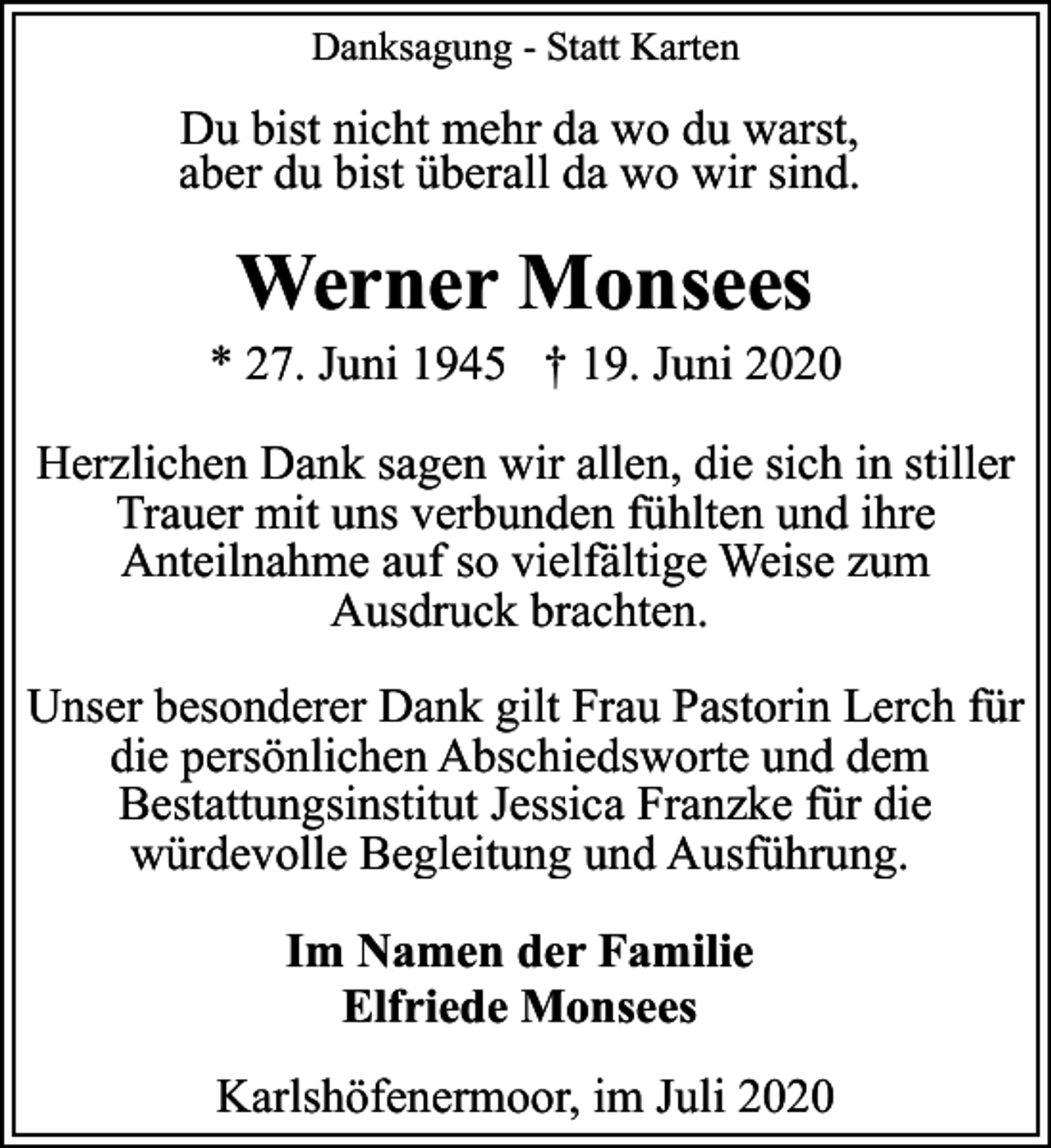 <p>Danksagung - Statt Karten</p><p>Du bist nicht mehr da wo du warst,<br />aber du bist überall da wo wir sind.</p><p>Werner Monsees</p><p>* 27. Juni 1945 † 19. Juni 2020<br />Herzlichen Dank sagen wir allen, die sich in stiller<br />Trauer mit uns verbunden fühlten und ihre<br />Anteilnahme auf so vielfältige Weise zum<br />Ausdruck brachten.<br />Unser besonderer Dank gilt Frau Pastorin Lerch für<br />die persönlichen Abschiedsworte und dem<br />Bestattungsinstitut Jessica Franzke für die<br />würdevolle Begleitung und Ausführung.<br />Im Namen der Familie<br />Elfriede Monsees<br />Karlshöfenermoor, im Juli 2020</p>