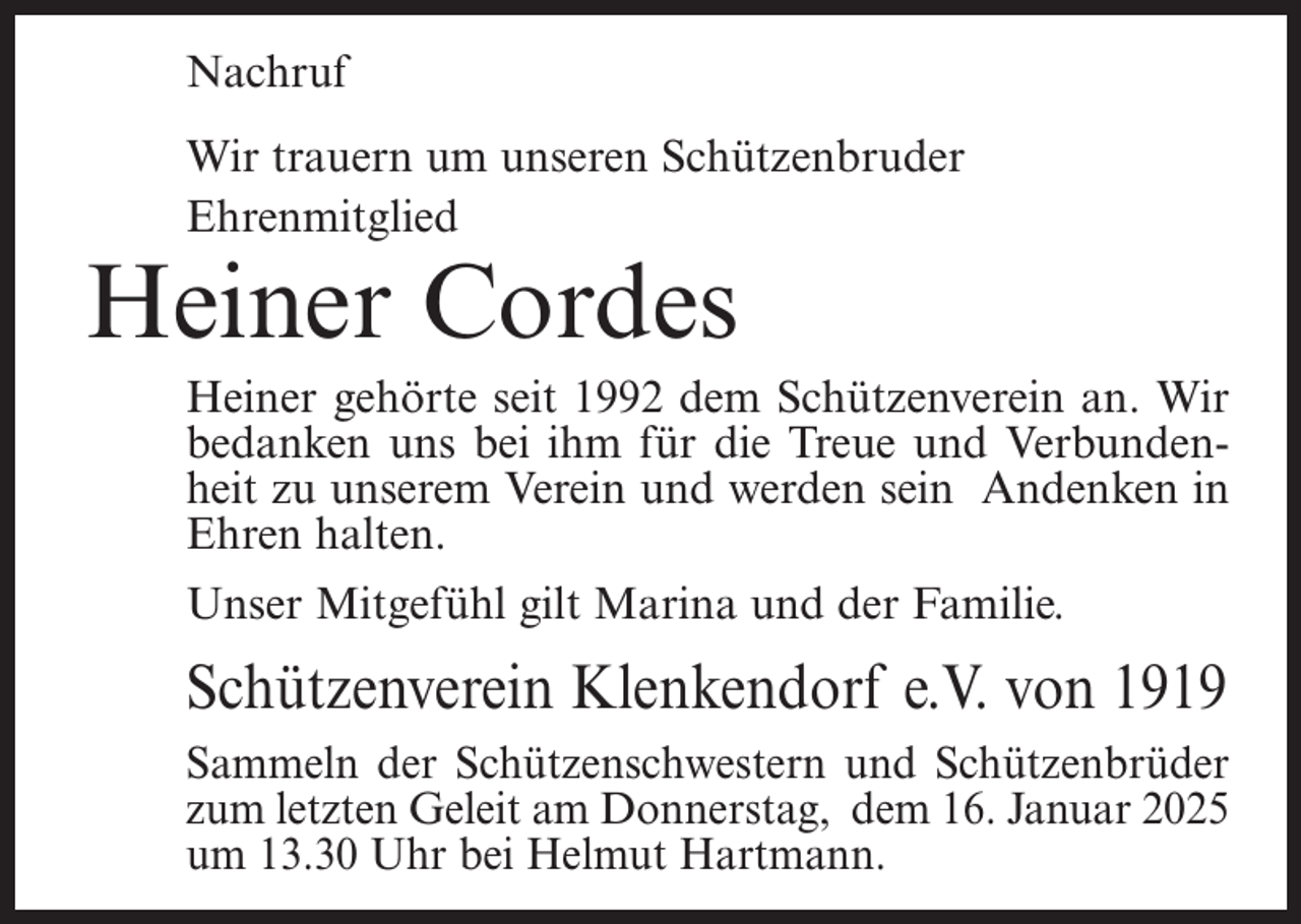 <p>Nachruf<br />Wir trauern um unseren Schützenbruder<br />Ehrenmitglied</p><p>Heiner Cordes</p><p>Heiner gehörte seit 1992 dem Schützenverein an. Wir<br />bedanken uns bei ihm für die Treue und Verbundenheit zu unserem Verein und werden sein Andenken in<br />Ehren halten.<br />Unser Mitgefühl gilt Marina und der Familie.</p><p>Schützenverein Klenkendorf e.V. von 1919<br />Sammeln der Schützenschwestern und Schützenbrüder<br />zum letzten Geleit am Donnerstag, dem 16. Januar 2025<br />um 13.30 Uhr bei Helmut Hartmann.</p>
