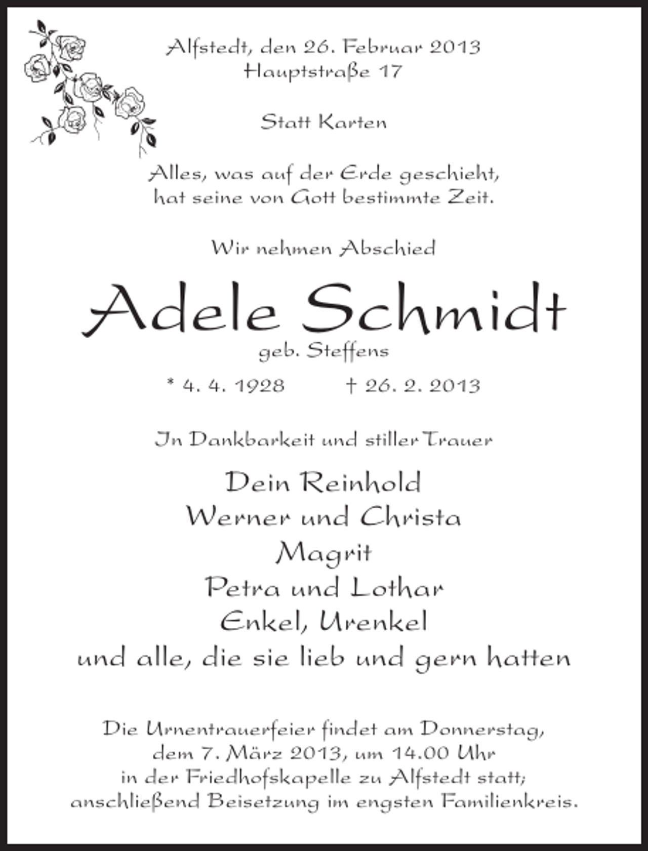 <p>Alfstedt, den 26. Februar 2013<br />Hauptstraße 17<br />Statt Karten<br />Alles, was auf der Erde geschieht,<br />hat seine von Gott bestimmte Zeit.<br />Wir nehmen Abschied</p><p>Adele Schmidt<br />geb. Steffens<br />* 4. 4. 1928<br />† 26. 2. 2013</p><p>In Dankbarkeit und stiller Trauer</p><p>Dein Reinhold<br />Werner und Christa<br />Magrit<br />Petra und Lothar<br />Enkel, Urenkel<br />und alle, die sie lieb und gern hatten<br />Die Urnentrauerfeier findet am Donnerstag,<br />dem 7. März 2013, um 14.00 Uhr<br />in der Friedhofskapelle zu Alfstedt statt;<br />anschließend Beisetzung im engsten Familienkreis.</p>