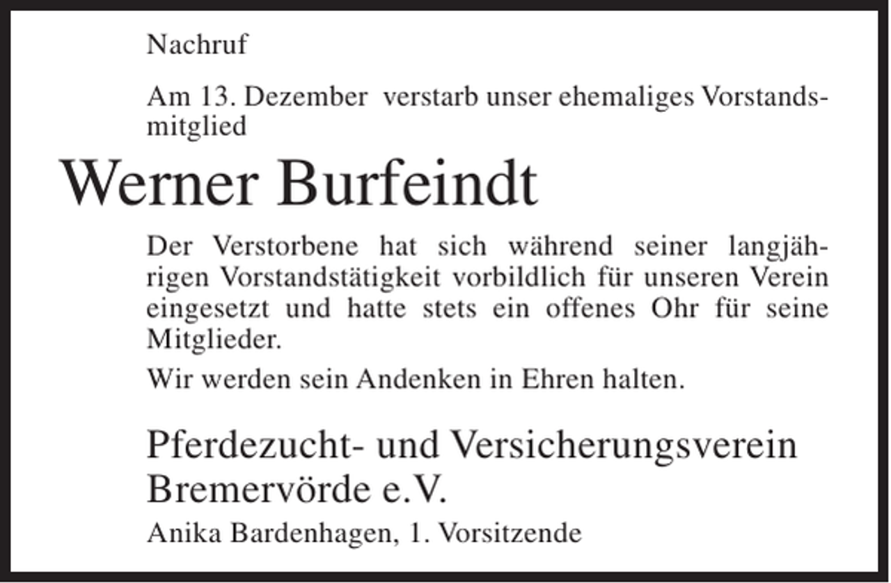 <p>Nachruf<br />Am 13. Dezember verstarb unser ehemaliges Vorstandsmitglied</p><p>Werner Burfeindt<br />Der Verstorbene hat sich während seiner langjährigen Vorstandstätigkeit vorbildlich für unseren Verein<br />eingesetzt und hatte stets ein offenes Ohr für seine<br />Mitglieder.<br />Wir werden sein Andenken in Ehren halten.</p><p>Pferdezucht- und Versicherungsverein<br />Bremervörde e.V.<br />Anika Bardenhagen, 1. Vorsitzende</p>