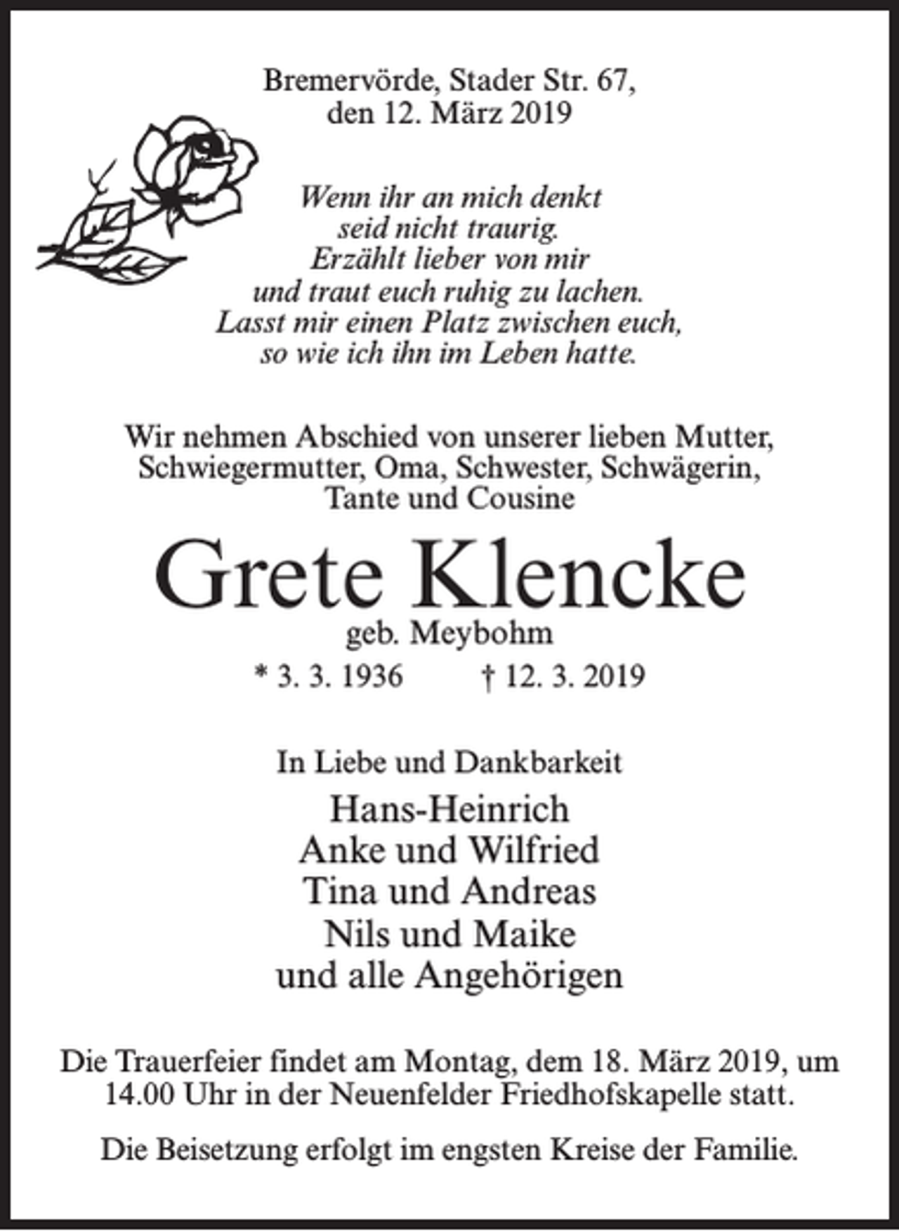 <p>Bremervörde, Stader Str. 67,<br />den 12. März 2019<br />Wenn ihr an mich denkt<br />seid nicht traurig.<br />Erzählt lieber von mir<br />und traut euch ruhig zu lachen.<br />Lasst mir einen Platz zwischen euch,<br />so wie ich ihn im Leben hatte.<br />Wir nehmen Abschied von unserer lieben Mutter,<br />Schwiegermutter, Oma, Schwester, Schwägerin,<br />Tante und Cousine</p><p>Grete Klencke<br />geb. Meybohm</p><p>* 3. 3. 1936 † 12. 3. 2019<br />In Liebe und Dankbarkeit</p><p>Hans-Heinrich<br />Anke und Wilfried<br />Tina und Andreas<br />Nils und Maike<br />und alle Angehörigen<br />Die Trauerfeier findet am Montag, dem 18. März 2019, um<br />14.00 Uhr in der Neuenfelder Friedhofskapelle statt.<br />Die Beisetzung erfolgt im engsten Kreise der Familie.</p>
