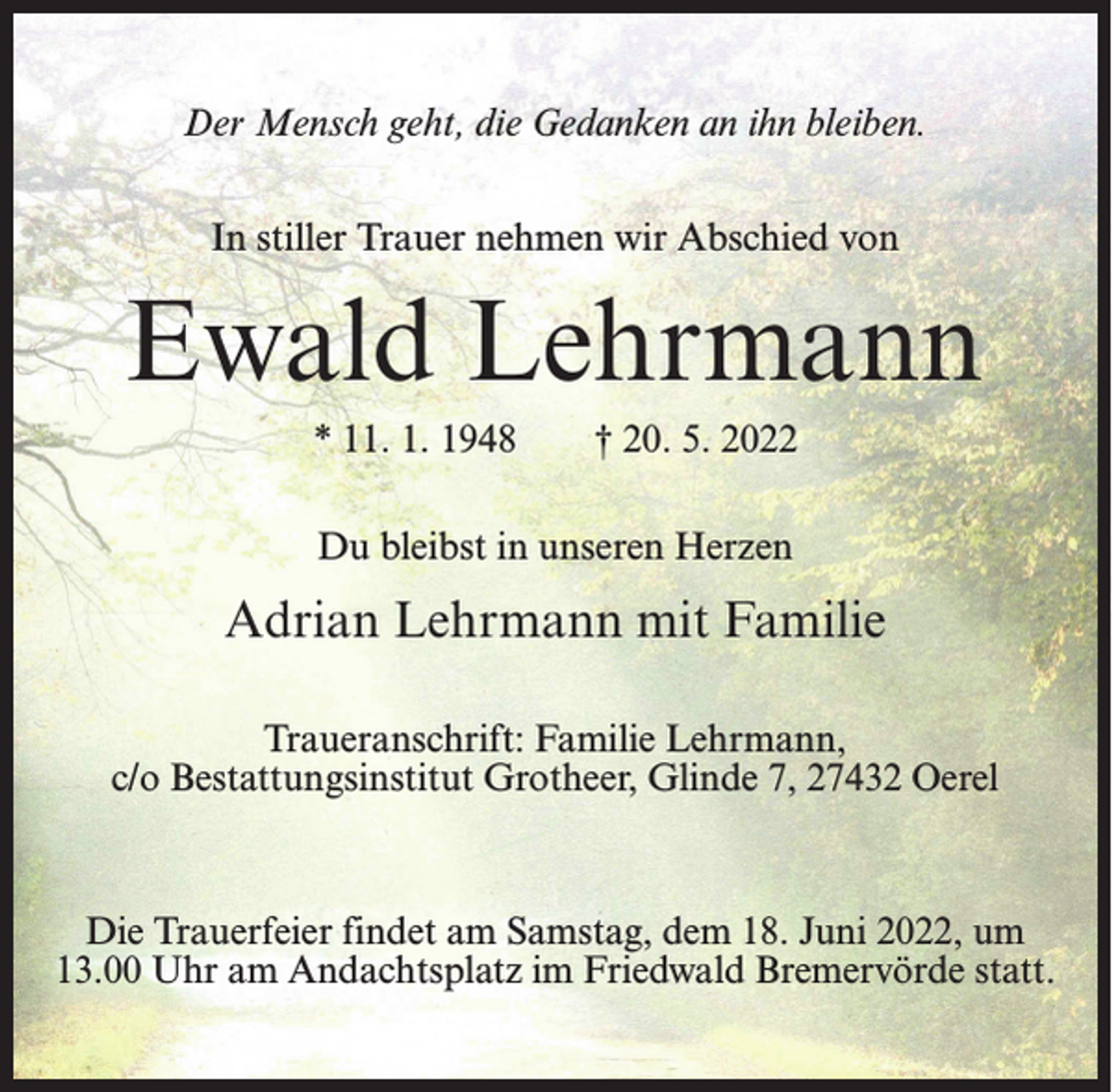 <p>Der Mensch geht, die Gedanken an ihn bleiben.<br />In stiller Trauer nehmen wir Abschied von</p><p>Ewald Lehrmann<br />* 11. 1. 1948</p><p>† 20. 5. 2022</p><p>Du bleibst in unseren Herzen</p><p>Adrian Lehrmann mit Familie<br />Traueranschrift: Familie Lehrmann,<br />c/o Bestattungsinstitut Grotheer, Glinde 7, 27432 Oerel</p><p>Die Trauerfeier findet am Samstag, dem 18. Juni 2022, um<br />13.00 Uhr am Andachtsplatz im Friedwald Bremervörde statt.</p>