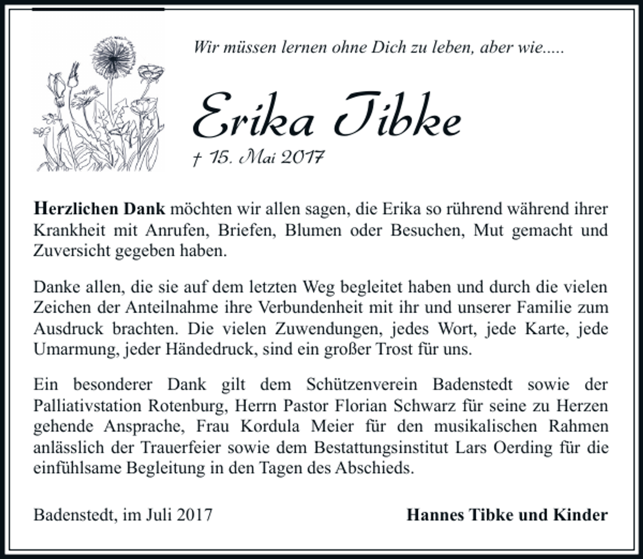<p>Wir müssen lernen ohne Dich zu leben, aber wie.....</p><p>Erika Tibke<br />† 15. Mai 2017</p><p>Herzlichen Dank möchten wir allen sagen, die Erika so rührend während ihrer<br />Krankheit mit Anrufen, Briefen, Blumen oder Besuchen, Mut gemacht und<br />Zuversicht gegeben haben.<br />Danke allen, die sie auf dem letzten Weg begleitet haben und durch die vielen<br />Zeichen der Anteilnahme ihre Verbundenheit mit ihr und unserer Familie zum<br />Ausdruck brachten. Die vielen Zuwendungen, jedes Wort, jede Karte, jede<br />Umarmung, jeder Händedruck, sind ein großer Trost für uns.<br />Ein besonderer Dank gilt dem Schützenverein Badenstedt sowie der<br />Palliativstation Rotenburg, Herrn Pastor Florian Schwarz für seine zu Herzen<br />gehende Ansprache, Frau Kordula Meier für den musikalischen Rahmen<br />anlässlich der Trauerfeier sowie dem Bestattungsinstitut Lars Oerding für die<br />einfühlsame Begleitung in den Tagen des Abschieds.<br />Badenstedt, im Juli 2017</p><p>Hannes Tibke und Kinder</p>