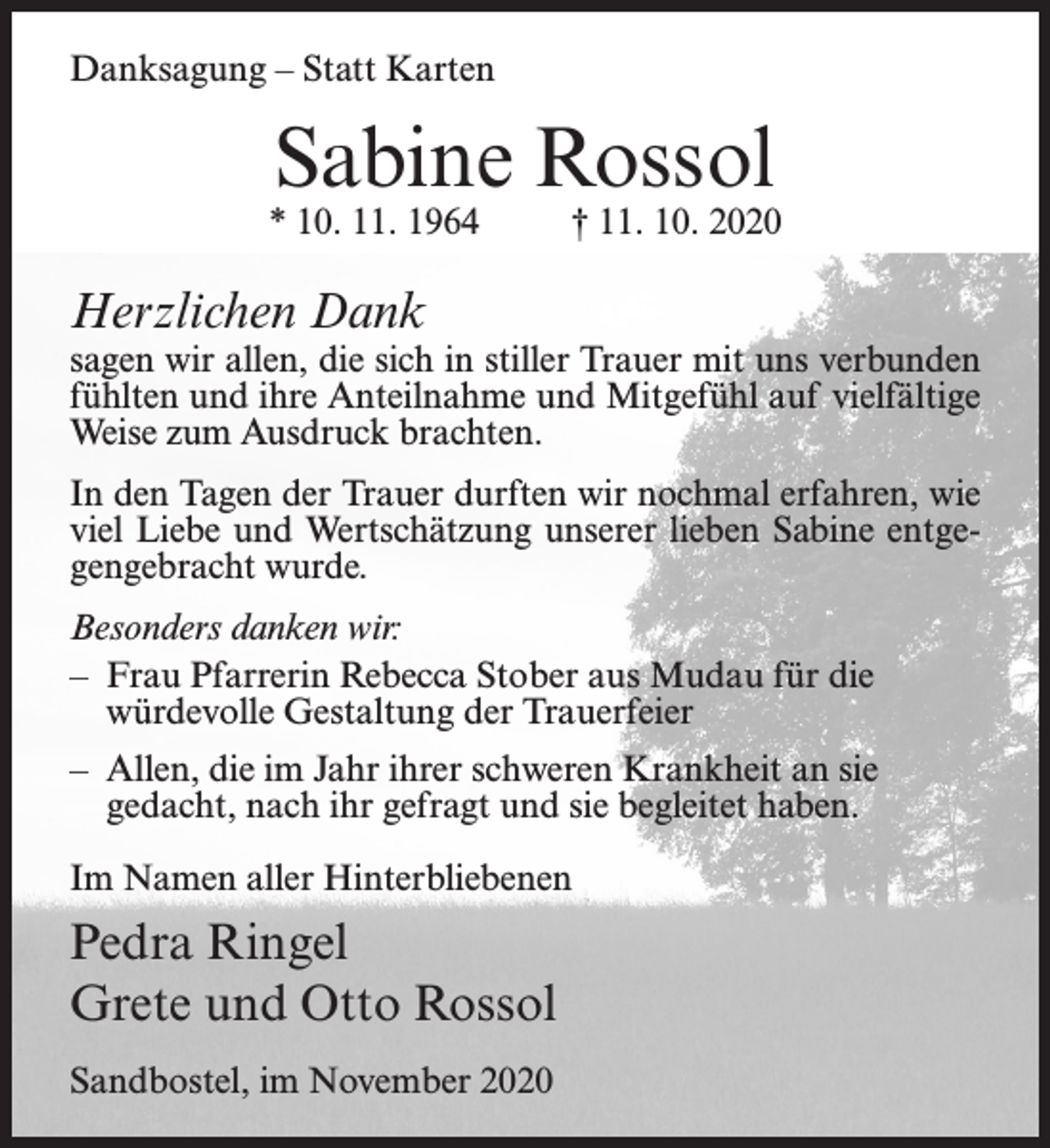 <p>Danksagung – Statt Karten</p><p>Sabine Rossol</p><p>* 10. 11. 1964 † 11. 10. 2020</p><p>Herzlichen Dank</p><p>sagen wir allen, die sich in stiller Trauer mit uns verbunden<br />fühlten und ihre Anteilnahme und Mitgefühl auf vielfältige<br />Weise zum Ausdruck brachten.<br />In den Tagen der Trauer durften wir nochmal erfahren, wie<br />viel Liebe und Wertschätzung unserer lieben Sabine entgegengebracht wurde.<br />Besonders danken wir:<br />– Frau Pfarrerin Rebecca Stober aus Mudau für die<br />würdevolle Gestaltung der Trauerfeier<br />– Allen, die im Jahr ihrer schweren Krankheit an sie<br />gedacht, nach ihr gefragt und sie begleitet haben.<br />Im Namen aller Hinterbliebenen</p><p>Pedra Ringel<br />Grete und Otto Rossol<br />Sandbostel, im November 2020</p>