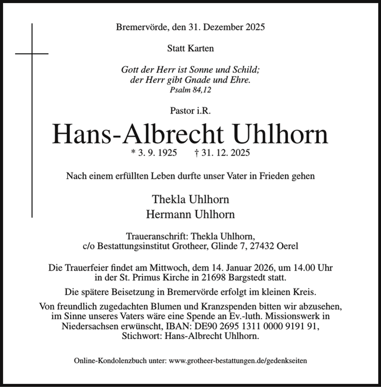 <p>Bremervörde, den 31. Dezember 2025<br />Statt Karten<br />Gott der Herr ist Sonne und Schild;<br />der Herr gibt Gnade und Ehre.<br />Psalm 84,12</p><p>Pastor i.R.</p><p>Hans-Albrecht Uhlhorn<br />* 3. 9. 1925</p><p>† 31. 12. 2025</p><p>Nach einem erfüllten Leben durfte unser Vater in Frieden gehen</p><p>Thekla Uhlhorn<br />Hermann Uhlhorn<br />Traueranschrift: Thekla Uhlhorn,<br />c/o Bestattungsinstitut Grotheer, Glinde 7, 27432 Oerel<br />Die Trauerfeier findet am Mittwoch, dem 14. Januar 2026, um 14.00 Uhr<br />in der St. Primus Kirche in 21698 Bargstedt statt.<br />Die spätere Beisetzung in Bremervörde erfolgt im kleinen Kreis.<br />Von freundlich zugedachten Blumen und Kranzspenden bitten wir abzusehen,<br />im Sinne unseres Vaters wäre eine Spende an Ev.-luth. Missionswerk in<br />Niedersachsen erwünscht, IBAN: DE90 2695 1311 0000 91,<br />Stichwort: Hans-Albrecht Uhlhorn.<br />Online-Kondolenzbuch unter: www.grotheer-bestattungen.de/gedenkseiten</p>