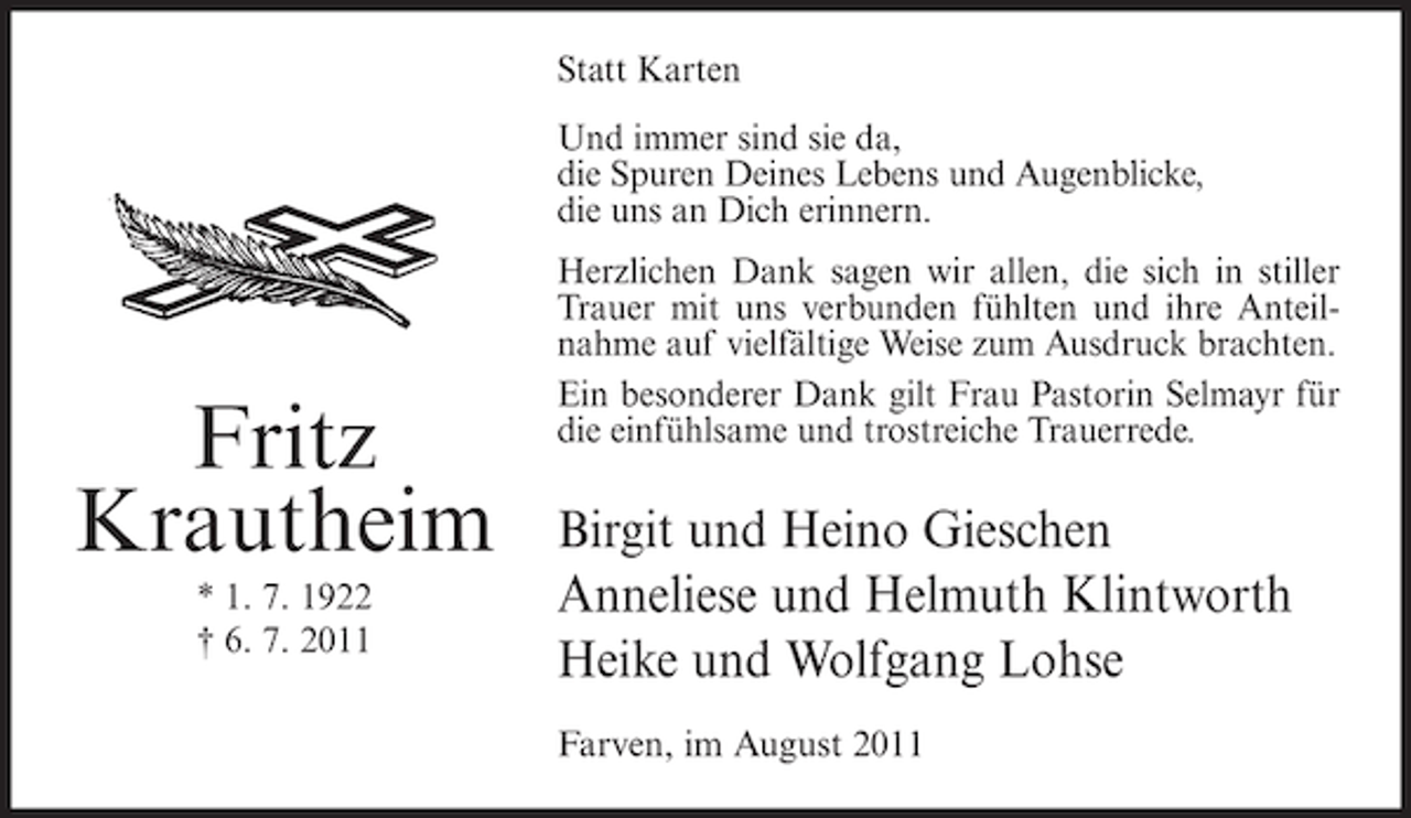 <p>Statt Karten<br />Und immer sind sie da,<br />die Spuren Deines Lebens und Augenblicke,<br />die uns an Dich erinnern.</p><p>Fritz<br />Krautheim<br />* 1. 7. 1922<br />† 6. 7. 2011</p><p>Herzlichen Dank sagen wir allen, die sich in stiller<br />Trauer mit uns verbunden fühlten und ihre Anteilnahme auf vielfältige Weise zum Ausdruck brachten.<br />Ein besonderer Dank gilt Frau Pastorin Selmayr für<br />die einfühlsame und trostreiche Trauerrede.</p><p>Birgit und Heino Gieschen<br />Anneliese und Helmuth Klintworth<br />Heike und Wolfgang Lohse<br />Farven, im August 2011</p>