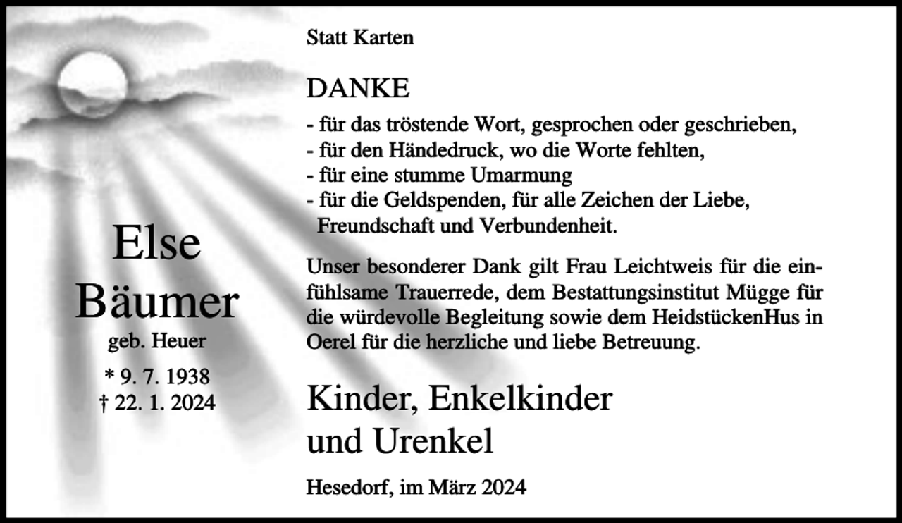 <p>Statt Karten</p><p>DANKE</p><p>Else<br />Bäumer<br />geb. Heuer<br />* 9. 7. 1938<br />† 22. 1. 2024</p><p>- für das tröstende Wort, gesprochen oder geschrieben,<br />- für den Händedruck, wo die Worte fehlten,<br />- für eine stumme Umarmung<br />- für die Geldspenden, für alle Zeichen der Liebe,<br />Freundschaft und Verbundenheit.<br />Unser besonderer Dank gilt Frau Leichtweis für die einfühlsame Trauerrede, dem Bestattungsinstitut Mügge für<br />die würdevolle Begleitung sowie dem HeidstückenHus in<br />Oerel für die herzliche und liebe Betreuung.</p><p>Kinder, Enkelkinder<br />und Urenkel<br />Hesedorf, im März 2024</p>