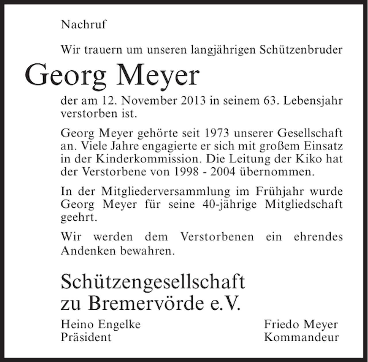 <p>Nachruf<br />Wir trauern um unseren langjährigen Schützenbruder</p><p>Georg Meyer</p><p>der am 12. November 2013 in seinem 63. Lebensjahr<br />verstorben ist.<br />Georg Meyer gehörte seit 1973 unserer Gesellschaft<br />an. Viele Jahre engagierte er sich mit großem Einsatz<br />in der Kinderkommission. Die Leitung der Kiko hat<br />der Verstorbene von 1998 - 2004 übernommen.<br />In der Mitgliederversammlung im Frühjahr wurde<br />Georg Meyer für seine 40-jährige Mitgliedschaft<br />geehrt.<br />Wir werden dem Verstorbenen ein ehrendes<br />A<br />­ ndenken bewahren.</p><p>Schützengesellschaft<br />zu Bremervörde e.V.<br />Heino Engelke<br />Präsident</p><p>Friedo Meyer<br />Kommandeur</p>
