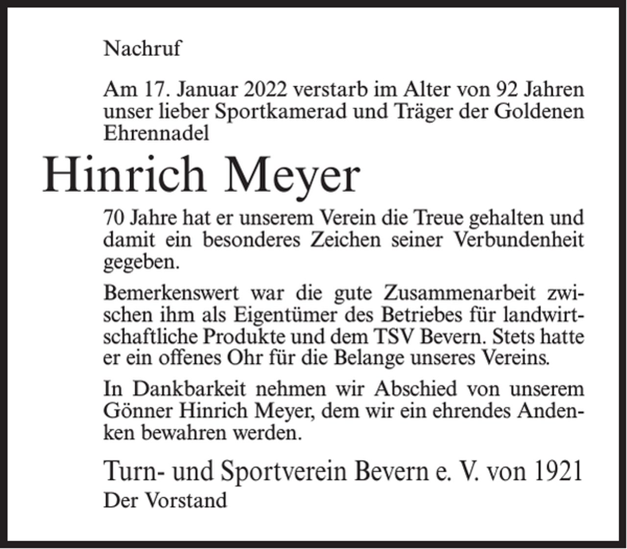<p>Nachruf<br />Am 17. Januar 2022 verstarb im Alter von 92 Jahren<br />unser lieber Sportkamerad und Träger der Goldenen<br />Ehrennadel</p><p>Hinrich Meyer</p><p>70 Jahre hat er unserem Verein die Treue gehalten und<br />damit ein besonderes Zeichen seiner Verbundenheit<br />gegeben.<br />Bemerkenswert war die gute Zusammenarbeit zwischen ihm als Eigentümer des Betriebes für landwirtschaftliche Produkte und dem TSV Bevern. Stets hatte<br />er ein offenes Ohr für die Belange unseres Vereins.<br />In Dankbarkeit nehmen wir Abschied von unserem<br />Gönner Hinrich Meyer, dem wir ein ehrendes Andenken bewahren werden.</p><p>Turn- und Sportverein Bevern e. V. von 1921<br />Der Vorstand</p>