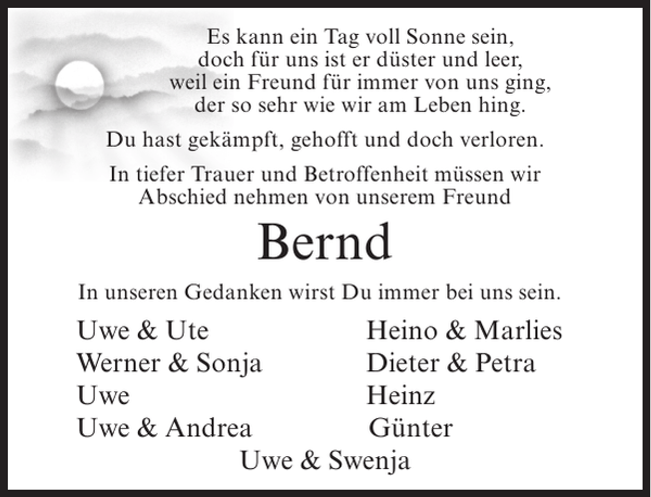 <p>Es kann ein Tag voll Sonne sein,<br />doch für uns ist er düster und leer,<br />weil ein Freund für immer von uns ging,<br />der so sehr wie wir am Leben hing.<br />Du hast gekämpft, gehofft und doch verloren.<br />In tiefer Trauer und Betroffenheit müssen wir<br />Abschied nehmen von unserem Freund</p><p>Bernd<br />In unseren Gedanken wirst Du immer bei uns sein.</p><p>Uwe &amp; Ute<br />Heino &amp; Marlies<br />Werner &amp; Sonja<br />Dieter &amp; Petra<br />Uwe<br />Heinz<br />Uwe &amp; Andrea<br />Günter<br />Uwe &amp; Swenja</p>