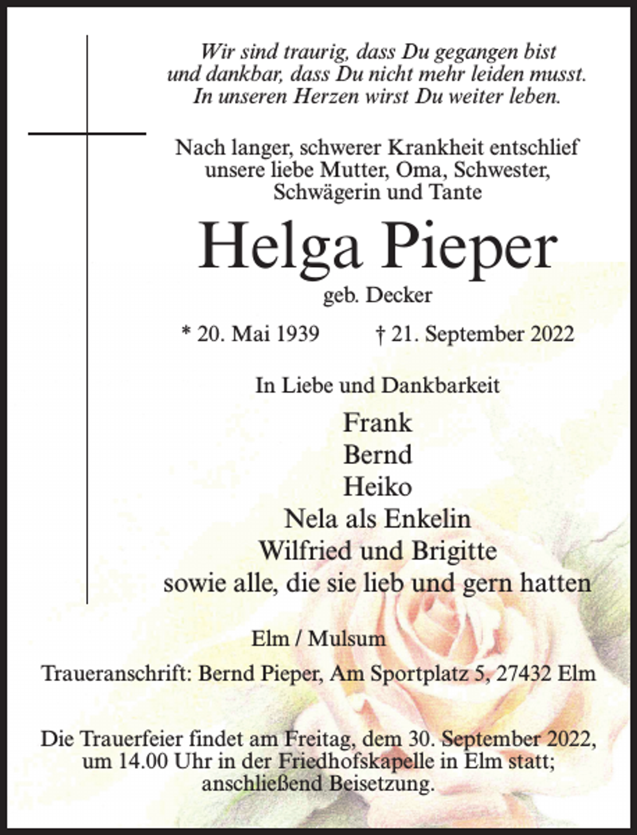 <p>Wir sind traurig, dass Du gegangen bist<br />und dankbar, dass Du nicht mehr leiden musst.<br />In unseren Herzen wirst Du weiter leben.<br />Nach langer, schwerer Krankheit entschlief<br />unsere liebe Mutter, Oma, Schwester,<br />Schwägerin und Tante</p><p>Helga Pieper<br />geb. Decker</p><p>* 20. Mai 1939 † 21. September 2022<br />In Liebe und Dankbarkeit</p><p>Frank<br />Bernd<br />Heiko<br />Nela als Enkelin<br />Wilfried und Brigitte<br />sowie alle, die sie lieb und gern hatten<br />Elm / Mulsum<br />Traueranschrift: Bernd Pieper, Am Sportplatz 5, 27432 Elm<br />Die Trauerfeier findet am Freitag, dem 30. September 2022,<br />um 14.00 Uhr in der Friedhofskapelle in Elm statt;<br />anschließend Beisetzung.</p>