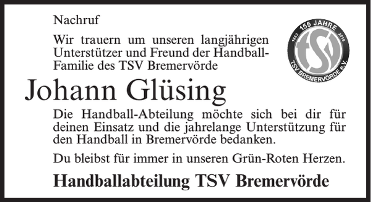 <p>Nachruf<br />Wir trauern um unseren langjährigen<br />Unterstützer und Freund der HandballFamilie des TSV Bremervörde</p><p>Johann Glüsing</p><p>Die Handball-Abteilung möchte sich bei dir für<br />deinen Einsatz und die jahrelange Unterstützung für<br />den Handball in Bremervörde bedanken.<br />Du bleibst für immer in unseren Grün-Roten Herzen.</p><p>Handballabteilung TSV Bremervörde</p>