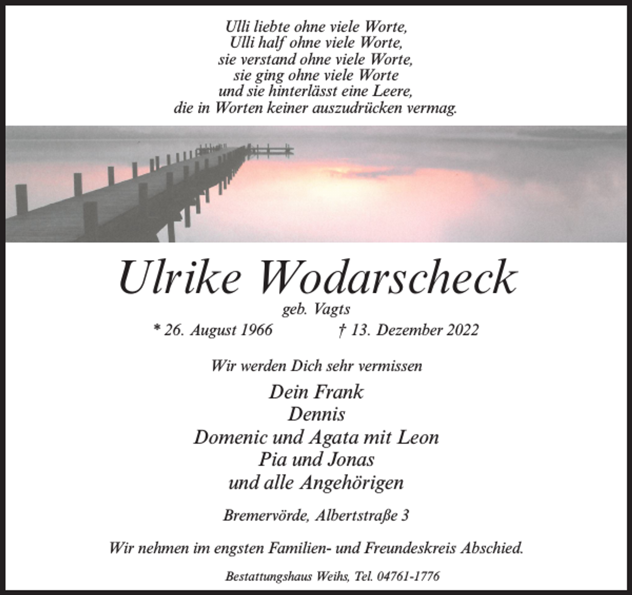 <p>Ulli liebte ohne viele Worte,<br />Ulli half ohne viele Worte,<br />sie verstand ohne viele Worte,<br />sie ging ohne viele Worte<br />und sie hinterlässt eine Leere,<br />die in Worten keiner auszudrücken vermag.</p><p>Ulrike Wodarscheck<br />geb. Vagts<br />* 26. August 1966 † 13. Dezember 2022<br />Wir werden Dich sehr vermissen</p><p>Dein Frank<br />Dennis<br />Domenic und Agata mit Leon<br />Pia und Jonas<br />und alle Angehörigen<br />Bremervörde, Albertstraße 3<br />Wir nehmen im engsten Familien- und Freundeskreis Abschied.<br />Bestattungshaus Weihs, Tel. 04761-1776</p>