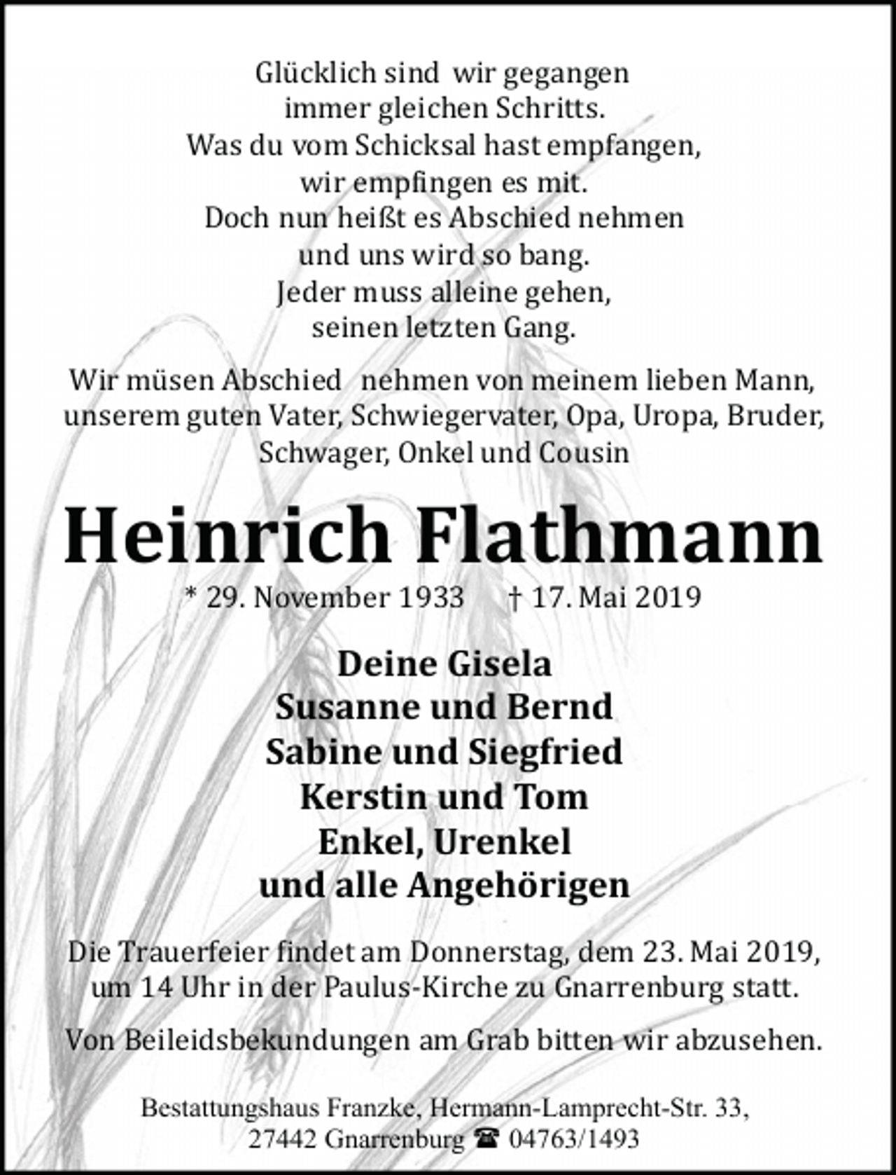 <p>Glü cklich sind wir gegangen,<br />immer gleichen Schritts.<br />Was du vom Schicksal hast empfangen,<br />wir emp�ingen es mit.<br />Doch nun heißt es Abschied nehmen<br />und uns wird so bang.<br />Jeder muss alleine gehen,<br />seinen letzten Gang.</p><p>Wir mü sen Abschied nehmen von meinem lieben Mann,<br />unserem guten Vater, Schwiegervater, Opa, Uropa, Bruder,<br />Schwager, Onkel und Cousin</p><p>Heinrich Flathmann<br />* 29. November 1933 † 17. Mai 2019</p><p>Deine Gisela<br />Susanne und Bernd<br />Sabine und Siegfried<br />Kerstin und Tom<br />Enkel, Urenkel<br />und alle Angehörigen</p><p>Die Trauerfeier �indet am Donnerstag, dem 23. Mai 2019,<br />um 14 Uhr in der Paulus­Kirche zu Gnarrenburg statt.</p><p>Von Beileidsbekundungen am Grab bitten wir abzusehen.<br />Bestattungshaus Franzke, Hermann-Lamprecht-Str. 33,<br />27442 Gnarrenburg ( 04763/1493</p>