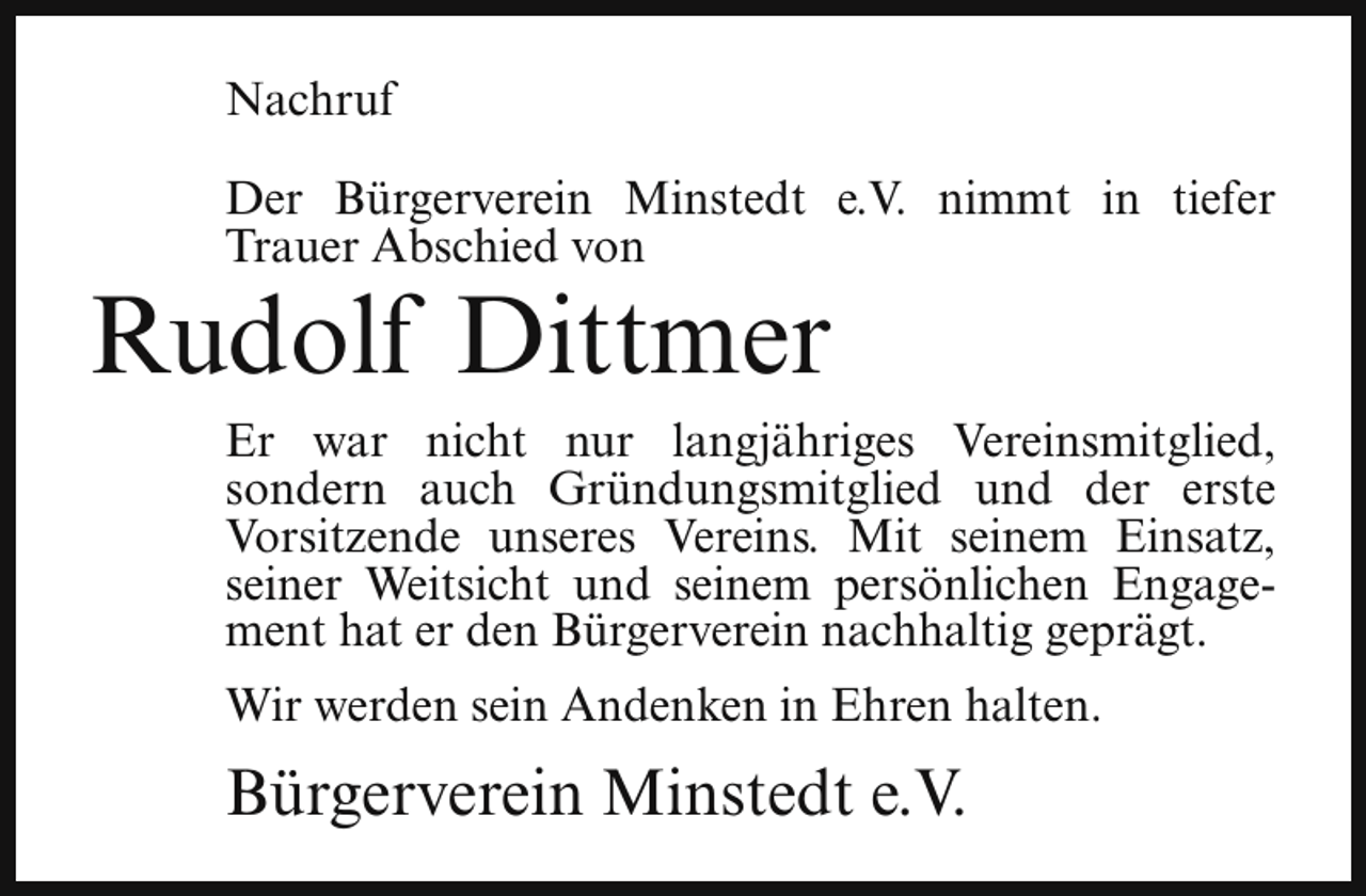 <p>Nachruf<br />Der Bürgerverein Minstedt e.V. nimmt in tiefer<br />Trauer Abschied von</p><p>Rudolf Dittmer</p><p>Er war nicht nur langjähriges Vereinsmitglied,<br />sondern auch Gründungsmitglied und der erste<br />Vorsitzende unseres Vereins. Mit seinem Einsatz,<br />seiner Weitsicht und seinem persönlichen Engagement hat er den Bürgerverein nachhaltig geprägt.<br />Wir werden sein Andenken in Ehren halten.</p><p>Bürgerverein Minstedt e.V.</p>