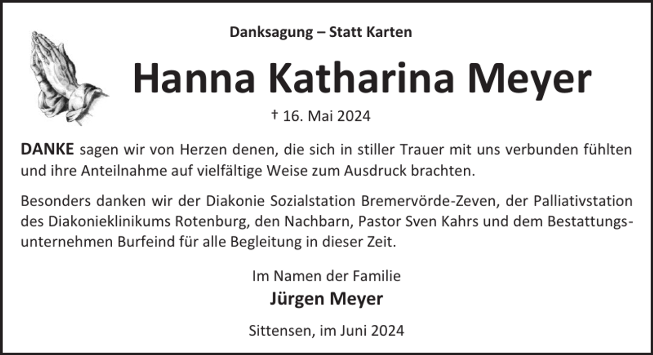 <p>Danksagung – Statt Karten</p><p>Hanna Katharina Meyer<br />† 16. Mai 2024</p><p>DANKE sagen wir von Herzen denen, die sich in stiller Trauer mit uns verbunden fühlten<br />und ihre Anteilnahme auf vielfältige Weise zum Ausdruck brachten.<br />Besonders danken wir der Diakonie Sozialstation Bremervörde-Zeven, der Palliativstation<br />des Diakonieklinikums Rotenburg, den Nachbarn, Pastor Sven Kahrs und dem Bestattungsunternehmen Burfeind für alle Begleitung in dieser Zeit.<br />Im Namen der Familie</p><p>Jürgen Meyer<br />Sittensen, im Juni 2024</p>
