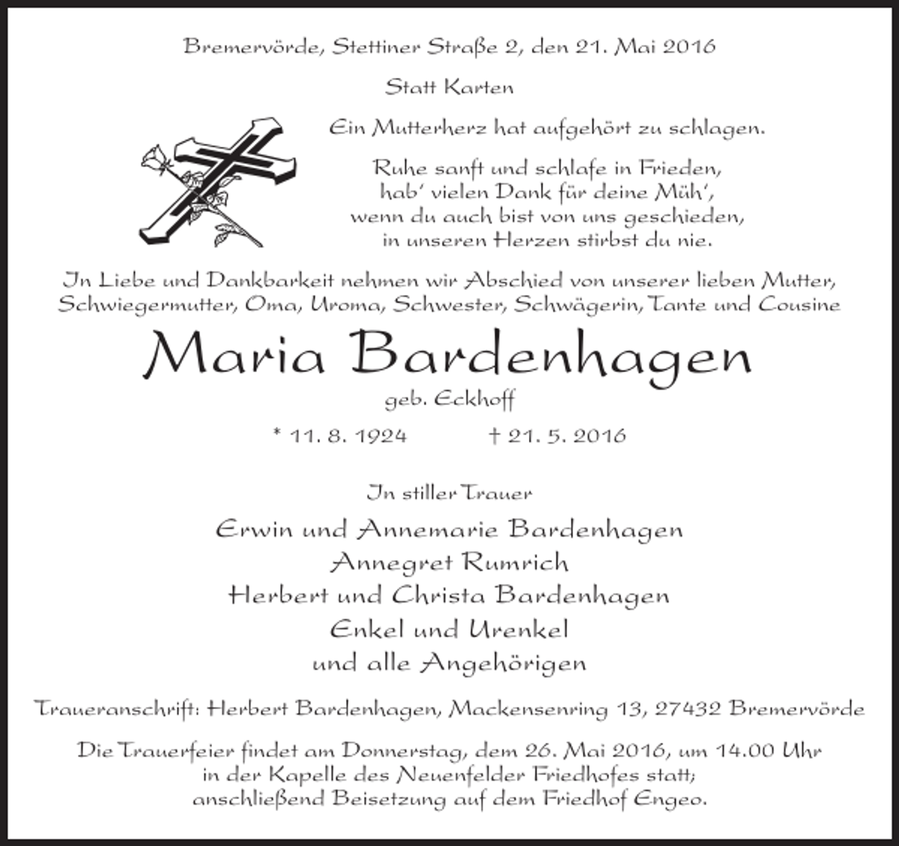 <p>Bremervörde, Stettiner Straße 2, den 21. Mai 2016<br />Statt Karten<br />Ein Mutterherz hat aufgehört zu schlagen.<br />Ruhe sanft und schlafe in Frieden,<br />hab‘ vielen Dank für deine Müh‘,<br />wenn du auch bist von uns geschieden,<br />in unseren Herzen stirbst du nie.<br />In Liebe und Dankbarkeit nehmen wir Abschied von unserer lieben Mutter,<br />Schwiegermutter, Oma, Uroma, Schwester, Schwägerin, Tante und Cousine</p><p>Maria Bardenhagen<br />geb. Eckhoff</p><p>* 11. 8. 1924</p><p>† 21. 5. 2016</p><p>In stiller Trauer</p><p>Erwin und Annemarie Bardenhagen<br />Annegret Rumrich<br />Herbert und Christa Bardenhagen<br />Enkel und Urenkel<br />und alle Angehörigen<br />Traueranschrift: Herbert Bardenhagen, Mackensenring 13, 27432 Bremervörde<br />Die Trauerfeier findet am Donnerstag, dem 26. Mai 2016, um 14.00 Uhr<br />in der Kapelle des Neuenfelder Friedhofes statt;<br />anschließend Beisetzung auf dem Friedhof Engeo.</p>