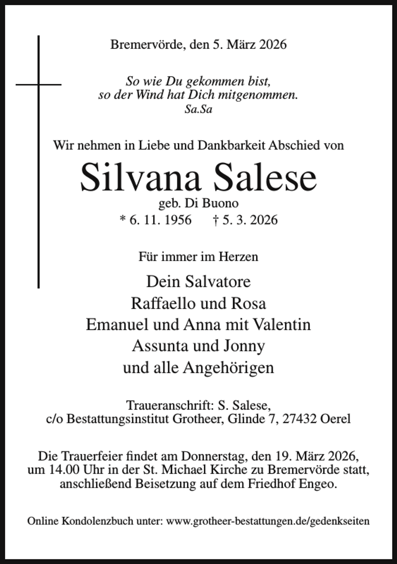 <p>Bremervörde, den 5. März 2026<br />So wie Du gekommen bist,<br />so der Wind hat Dich mitgenommen.<br />Sa.Sa</p><p>Wir nehmen in Liebe und Dankbarkeit Abschied von</p><p>Silvana Salese<br />geb. Di Buono<br />* 6. 11. 1956 † 5. 3. 2026<br />Für immer im Herzen</p><p>Dein Salvatore<br />Raffaello und Rosa<br />Emanuel und Anna mit Valentin<br />Assunta und Jonny<br />und alle Angehörigen<br />Traueranschrift: S. Salese,<br />c/o Bestattungsinstitut Grotheer, Glinde 7, 27432 Oerel<br />Die Trauerfeier findet am Donnerstag, den 19. März 2026,<br />um 14.00 Uhr in der St. Michael Kirche zu Bremervörde statt,<br />anschließend Beisetzung auf dem Friedhof Engeo.<br />Online Kondolenzbuch unter: www.grotheer-bestattungen.de/gedenkseiten</p>