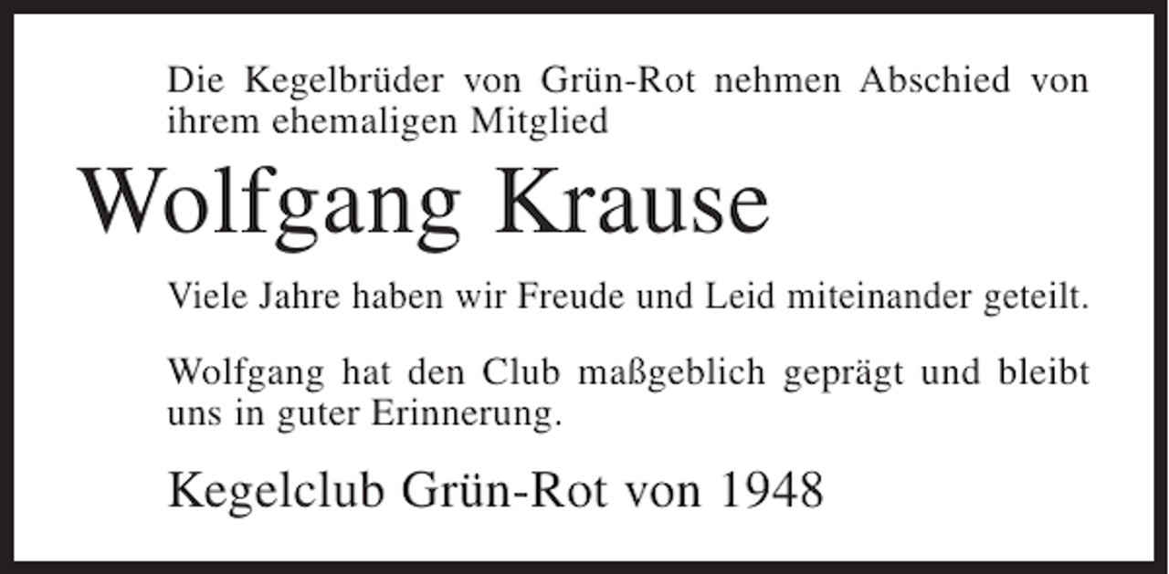 <p>Die Kegelbrüder von Grün-Rot nehmen Abschied von<br />ihrem ehemaligen Mitglied</p><p>Wolfgang Krause<br />Viele Jahre haben wir Freude und Leid miteinander geteilt.<br />Wolfgang hat den Club maßgeblich geprägt und bleibt<br />uns in guter Erinnerung.</p><p>Kegelclub Grün-Rot von 1948</p>