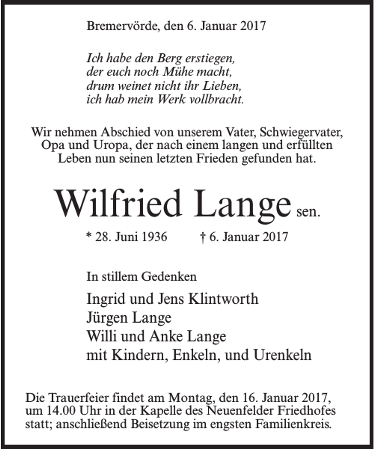 <p>Bremervörde, den 6. Januar 2017<br />Ich habe den Berg erstiegen,<br />der euch noch Mühe macht,<br />drum weinet nicht ihr Lieben,<br />ich hab mein Werk vollbracht.<br />Wir nehmen Abschied von unserem Vater, Schwiegervater,<br />Opa und Uropa, der nach einem langen und erfüllten<br />Leben nun seinen letzten Frieden gefunden hat.</p><p>Wilfried Lange sen.<br />* 28. Juni 1936 † 6. Januar 2017<br />In stillem Gedenken</p><p>Ingrid und Jens Klintworth<br />Jürgen Lange<br />Willi und Anke Lange<br />mit Kindern, Enkeln, und Urenkeln<br />Die Trauerfeier findet am Montag, den 16. Januar 2017,<br />um 14.00 Uhr in der Kapelle des Neuenfelder Friedhofes<br />statt; anschließend Beisetzung im engsten Familienkreis.</p>