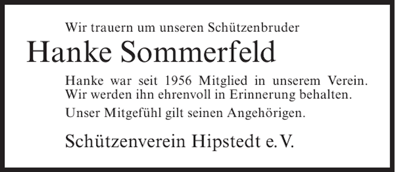 <p>Wir trauern um unseren Schützenbruder</p><p>Hanke Sommerfeld</p><p>Hanke war seit 1956 Mitglied in unserem Verein.<br />Wir werden ihn ehrenvoll in Erinnerung behalten.<br />Unser Mitgefühl gilt seinen Angehörigen.</p><p>Schützenverein Hipstedt e.V.</p>