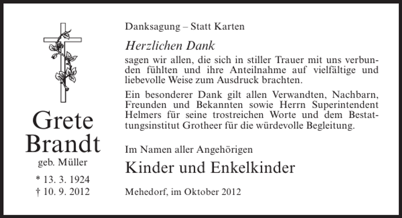 <p>Danksagung – Statt Karten</p><p>Herzlichen Dank</p><p>Grete<br />Brandt<br />geb. Müller</p><p>* 13. 3. 1924<br />† 10. 9. 2012</p><p>sagen wir allen, die sich in stiller Trauer mit uns verbunden fühlten und ihre Anteilnahme auf vielfältige und<br />liebevolle Weise zum Ausdruck brachten.<br />Ein besonderer Dank gilt allen Verwandten, Nachbarn,<br />Freunden und Bekannten sowie Herrn Superintendent<br />Helmers für seine trostreichen Worte und dem Bestattungsinstitut Grotheer für die würdevolle Begleitung.<br />Im Namen aller Angehörigen</p><p>Kinder und Enkelkinder<br />Mehedorf, im Oktober 2012</p>