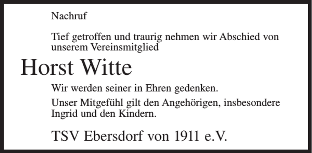 <p>Nachruf<br />Tief getroffen und traurig nehmen wir Abschied von<br />unserem Vereinsmitglied</p><p>Horst Witte<br />Wir werden seiner in Ehren gedenken.<br />Unser Mitgefühl gilt den Angehörigen, insbesondere<br />Ingrid und den Kindern.</p><p>TSV Ebersdorf von 1911 e.V.</p>