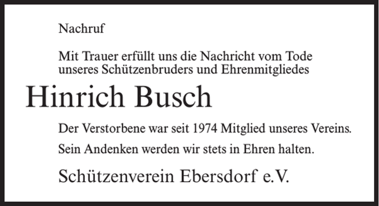 <p>Nachruf<br />Mit Trauer erfüllt uns die Nachricht vom Tode<br />unseres Schützenbruders und Ehrenmitgliedes</p><p>Hinrich Busch<br />Der Verstorbene war seit 1974 Mitglied unseres Vereins.<br />Sein Andenken werden wir stets in Ehren halten.</p><p>Schützenverein Ebersdorf e.V.</p>