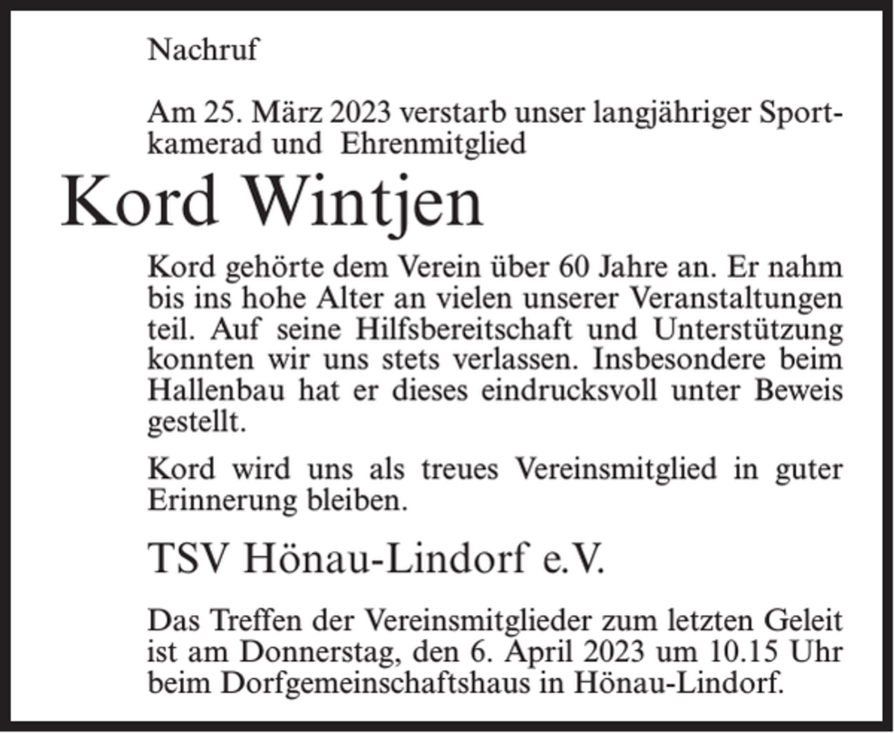 <p>Nachruf<br />Am 25. März 2023 verstarb unser langjähriger Sportkamerad und Ehrenmitglied</p><p>Kord Wintjen</p><p>Kord gehörte dem Verein über 60 Jahre an. Er nahm<br />bis ins hohe Alter an vielen unserer Veranstaltungen<br />teil. Auf seine Hilfsbereitschaft und Unterstützung<br />konnten wir uns stets verlassen. Insbesondere beim<br />Hallenbau hat er dieses eindrucksvoll unter Beweis<br />gestellt.<br />Kord wird uns als treues Vereinsmitglied in guter<br />Erinnerung bleiben.</p><p>TSV Hönau-Lindorf e.V.<br />Das Treffen der Vereinsmitglieder zum letzten Geleit<br />ist am Donnerstag, den 6. April 2023 um 10.15 Uhr<br />beim Dorfgemeinschaftshaus in Hönau-Lindorf.</p>