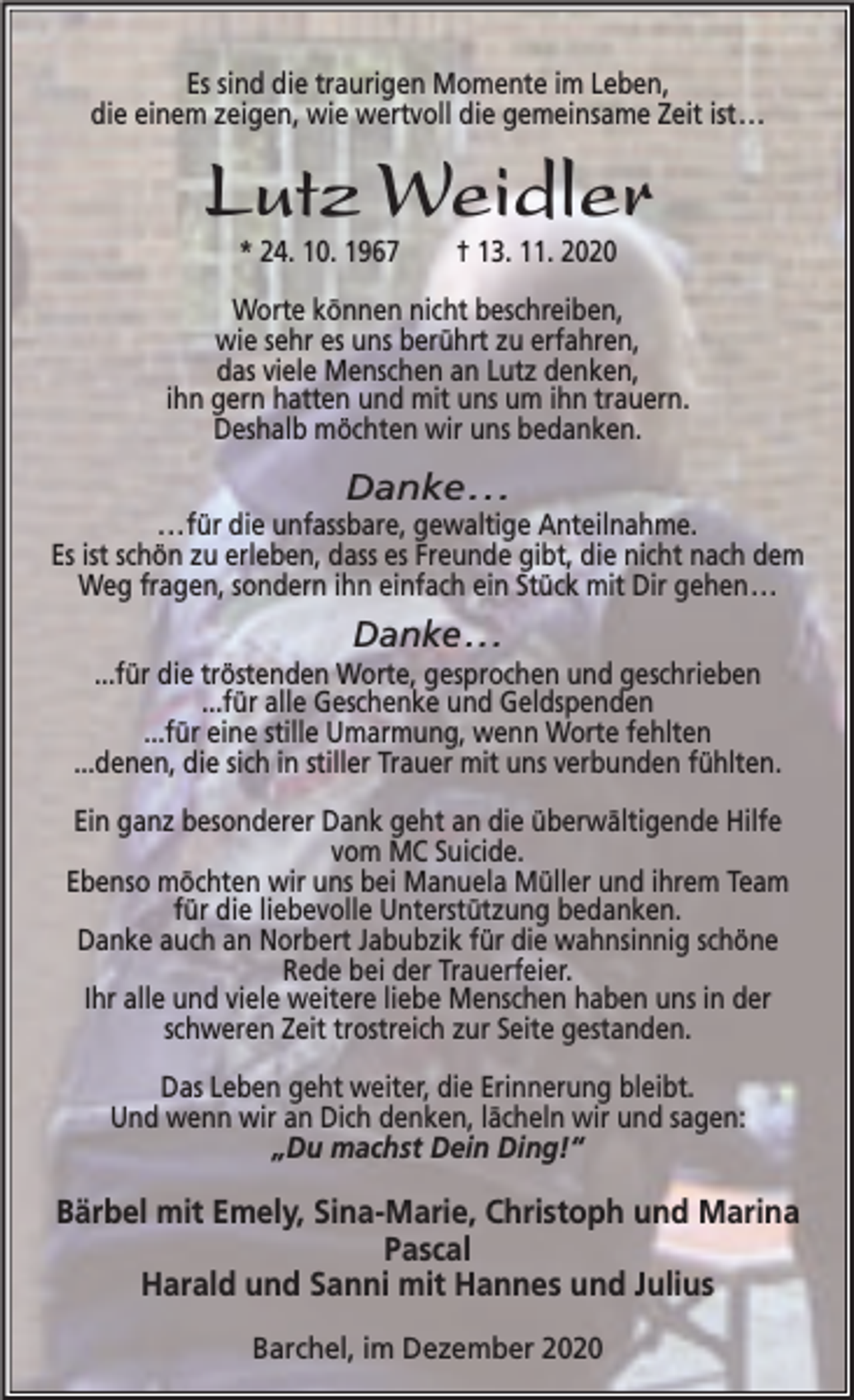 <p>Es sind die traurigen Momente im Leben,<br />die einem zeigen, wie wertvoll die gemeinsame Zeit ist...</p><p>Lutz Weidler<br />* 24. 10. 1967</p><p>† 13. 11. 2020</p><p>Worte können nicht beschreiben,<br />wie sehr es uns berührt zu erfahren,<br />das viele Menschen an Lutz denken,<br />ihn gern hatten und mit uns um ihn trauern.<br />Deshalb möchten wir uns bedanken.</p><p>Danke . . .</p><p>...für die unfassbare, gewaltige Anteilnahme.<br />Es ist schön zu erleben, dass es Freunde gibt, die nicht nach dem<br />Weg fragen, sondern ihn einfach ein Stück mit Dir gehen...</p><p>Danke...</p><p>...für die tröstenden Worte, gesprochen und geschrieben<br />...für alle Geschenke und Geldspenden<br />...für eine stille Umarmung, wenn Worte fehlten<br />...denen, die sich in stiller Trauer mit uns verbunden fühlten.<br />Ein ganz besonderer Dank geht an die überwältigende Hilfe<br />vom MC Suicide.<br />Ebenso möchten wir uns bei Manuela Müller und ihrem Team<br />für die liebevolle Unterstützung bedanken.<br />Danke auch an Norbert Jabubzik für die wahnsinnig schöne<br />Rede bei der Trauerfeier.<br />Ihr alle und viele weitere liebe Menschen haben uns in der<br />schweren Zeit trostreich zur Seite gestanden.<br />Das Leben geht weiter, die Erinnerung bleibt.<br />Und wenn wir an Dich denken, lächeln wir und sagen:<br />„Du machst Dein Ding!“</p><p>Bärbel mit Emely, Sina-Marie, Christoph und Marina<br />Pascal<br />Harald und Sanni mit Hannes und Julius<br />Barchel, im Dezember 2020</p>